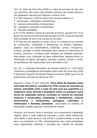 “Art. 32. Valor da Terra Nua (VTN) é o valor de mercado do solo com
sua superfície, bem assim das florestas naturais, das matas nativas e
das pastagens naturais que integram o imóvel rural.
§ 1º Não integram o VTN os valores de mercado relativos a:
I - construções, instalações e benfeitorias;
II - culturas permanentes e temporárias;
III - pastagens cultivadas e melhoradas;
IV - florestas plantadas.
§ 2º O VTN refletirá o preço de mercado de terras, apurado em 1º de
janeiro do ano de ocorrência do fato gerador do ITR, e será considerado
auto-avaliação da terra nua a preço de mercado.
§ 3º Para fins do disposto no inciso I do § 1º, incluem-se no conceito
de construções, instalações e benfeitorias os prédios, depósitos,
galpões, casas de trabalhadores, estábulos, currais, mangueiras,
aviários, pocilgas e outras instalações para abrigo ou tratamento de
animais, terreiros e similares para secagem de produtos agrícolas,
eletricidade rural, colocação de água subterrânea, abastecimento ou
distribuição de águas, barragens, represas, tanques, cercas e, ainda,
as benfeitorias não relacionadas com a atividade rural.”
Por fim, a Instrução Normativa da Receita Federal nº 1.877/2019
“disciplina a prestação de informações sobre Valor da Terra Nua (VTN)
à Secretaria Especial da Receita Federal do Brasil (RFB) para fins de
arbitramento da base de cálculo do ITR”.
Segundo o artigo 1º, §1º, desta IN, “Para efeito do disposto nesta
Instrução Normativa, considera-se VTN o preço de mercado do
imóvel, entendido como o valor do solo com sua superfície e a
respectiva mata, floresta e pastagem nativa ou qualquer outra
forma de vegetação natural, excluídos os valores de mercado
relativos a construções, instalações e benfeitorias, culturas
permanentes e temporárias, pastagens cultivadas e
melhoradas e florestas plantadas”, observados os critérios de
localização, aptidão agrícola e dimensão do imóvel.
Portanto, em resumo, deve o município, em cumprimento à legislação
vigente, aferir o valor médio de mercado e, partir deste referencial,
será obtido o valor da terra nua (VTN) e, posteriormente, o valor da
terra nua tributável no ITR, individualmente para cada propriedade
rural, logicamente mediante a exclusão dos “valores de mercado
 