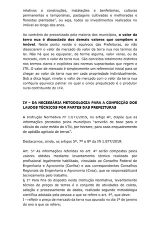 relativos a construções, instalações e benfeitorias, culturas
permanentes e temporárias, pastagens cultivadas e melhoradas e
florestas plantadas”, ou seja, todos os investimentos realizados no
imóvel ao longo dos anos.
Ao contrário do preconizado pela maioria dos municípios, o valor da
terra nua é dissociado dos demais valores que compõem o
imóvel. Neste ponto reside o equívoco das Prefeituras, ao não
dissociarem o valor de mercado do valor da terra nua nos termos da
lei. Não há que se equiparar, de forma alguma, valor venal, ou de
mercado, com o valor da terra nua. São conceitos totalmente distintos
nos termos claros e explícitos das normas supracitadas que regem o
ITR. O valor de mercado é simplesmente um referencial inicial para se
chegar ao valor da terra nua em cada propriedade individualmente.
Sob a ótica legal, nivelar o valor de mercado com o valor da terra nua
configura equívoco palmar no qual o único prejudicado é o produtor
rural contribuinte do ITR.
IV – DA NECESSÁRIA METODOLOGIA PARA A CONFECÇÃO DOS
LAUDOS TÉCNICOS POR PARTES DAS PREFEITURAS
A Instrução Normativa nº 1.877/2019, no artigo 4º, dispõe que as
informações prestadas pelos municípios “servirão de base para o
cálculo do valor médio do VTN, por hectare, para cada enquadramento
de aptidão agrícola de terras”.
Destacamos, ainda, os artigos 5º, 7º e 8º da IN 1.877/2019:
Art. 5º As informações referidas no art. 4º serão compostas pelos
valores obtidos mediante levantamento técnico realizado por
profissional legalmente habilitado, vinculado ao Conselho Federal de
Engenharia e Agronomia (Confea) e aos correspondentes Conselhos
Regionais de Engenharia e Agronomia (Crea), que se responsabilizará
tecnicamente pelo trabalho.
§ 1º Para fins do disposto nesta Instrução Normativa, levantamento
técnico de preços de terras é o conjunto de atividades de coleta,
seleção e processamento de dados, realizado segundo metodologia
científica adotada pela pessoa a que se refere o art. 4º, que deve:
I - refletir o preço de mercado da terra nua apurado no dia 1º de janeiro
do ano a que se refere;
 
