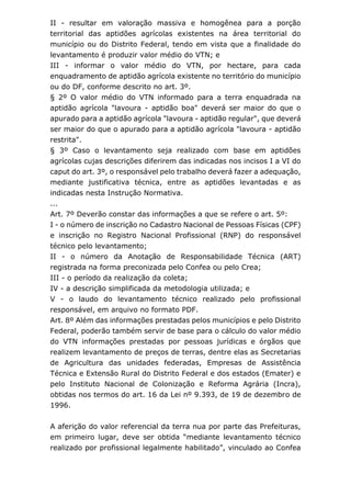 II - resultar em valoração massiva e homogênea para a porção
territorial das aptidões agrícolas existentes na área territorial do
município ou do Distrito Federal, tendo em vista que a finalidade do
levantamento é produzir valor médio do VTN; e
III - informar o valor médio do VTN, por hectare, para cada
enquadramento de aptidão agrícola existente no território do município
ou do DF, conforme descrito no art. 3º.
§ 2º O valor médio do VTN informado para a terra enquadrada na
aptidão agrícola "lavoura - aptidão boa" deverá ser maior do que o
apurado para a aptidão agrícola "lavoura - aptidão regular", que deverá
ser maior do que o apurado para a aptidão agrícola "lavoura - aptidão
restrita".
§ 3º Caso o levantamento seja realizado com base em aptidões
agrícolas cujas descrições diferirem das indicadas nos incisos I a VI do
caput do art. 3º, o responsável pelo trabalho deverá fazer a adequação,
mediante justificativa técnica, entre as aptidões levantadas e as
indicadas nesta Instrução Normativa.
...
Art. 7º Deverão constar das informações a que se refere o art. 5º:
I - o número de inscrição no Cadastro Nacional de Pessoas Físicas (CPF)
e inscrição no Registro Nacional Profissional (RNP) do responsável
técnico pelo levantamento;
II - o número da Anotação de Responsabilidade Técnica (ART)
registrada na forma preconizada pelo Confea ou pelo Crea;
III - o período da realização da coleta;
IV - a descrição simplificada da metodologia utilizada; e
V - o laudo do levantamento técnico realizado pelo profissional
responsável, em arquivo no formato PDF.
Art. 8º Além das informações prestadas pelos municípios e pelo Distrito
Federal, poderão também servir de base para o cálculo do valor médio
do VTN informações prestadas por pessoas jurídicas e órgãos que
realizem levantamento de preços de terras, dentre elas as Secretarias
de Agricultura das unidades federadas, Empresas de Assistência
Técnica e Extensão Rural do Distrito Federal e dos estados (Emater) e
pelo Instituto Nacional de Colonização e Reforma Agrária (Incra),
obtidas nos termos do art. 16 da Lei nº 9.393, de 19 de dezembro de
1996.
A aferição do valor referencial da terra nua por parte das Prefeituras,
em primeiro lugar, deve ser obtida “mediante levantamento técnico
realizado por profissional legalmente habilitado”, vinculado ao Confea
 