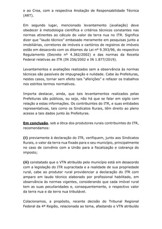 e ao Crea, com a respectiva Anotação de Responsabilidade Técnica
(ART).
Em segundo lugar, mencionado levantamento (avaliação) deve
obedecer à metodologia científica e critérios técnicos constantes nas
normas atinentes ao cálculo do valor da terra nua no ITR. Significa
dizer que “laudo técnico” embasado meramente em pesquisas junto a
imobiliárias, corretores de imóveis e cartórios de registros de imóveis
estão em desacordo com os ditames da Lei nº 9.393/96, do respectivo
Regulamento (Decreto nº 4.382/2002) e das normas da Receita
Federal relativas ao ITR (IN 256/2002 e IN 1.877/2019).
Levantamentos e avaliações realizados sem a observância às normas
técnicas são passíveis de impugnação e nulidade. Cabe às Prefeituras,
nestes casos, tornar sem efeito tais “aferições” e refazer os trabalhos
nos estritos termos normativos.
Importa destacar, ainda, que tais levantamentos realizados pelas
Prefeituras são públicos, ou seja, não há que se falar em sigilo com
relação a estas informações. Os contribuintes do ITR, e suas entidades
representativas, tais como os Sindicatos Rurais, têm direito ao pleno
acesso a tais dados junto às Prefeituras.
Em conclusão, sob a ótica dos produtores rurais contribuintes do ITR,
recomendamos:
(i) previamente à declaração do ITR, verifiquem, junto aos Sindicatos
Rurais, o valor da terra nua fixado para o seu município, principalmente
no caso de convênio com a União para a fiscalização e cobrança do
imposto;
(ii) constatado que o VTN atribuído pelo município está em desacordo
com a legislação do ITR supracitada e a realidade de sua propriedade
rural, cabe ao produtor rural providenciar a declaração do ITR com
amparo em laudo técnico elaborado por profissional habilitado, em
observância às normas vigentes, considerando que cada imóvel rural
tem as suas peculiaridades e, consequentemente, o respectivo valor
da terra nua e da terra nua tributável.
Colacionamos, a propósito, recente decisão do Tribunal Regional
Federal da 4ª Região, relacionada ao tema, afastando o VTN atribuído
 