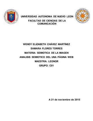UNIVERSIDAD AUTONOMA DE NUEVO LEON
FACULTAD DE CIENCIAS DE LA
COMUNICACIÓN
WENDY ELIZABETH CHÁVEZ MARTÍNEZ
SAMARA FLORES TORRES
MATERIA: SEMIOTICA DE LA IMAGEN
ANALISIS SEMIOTICO DEL UNA PÁGINA WEB
MAESTRA: LEONOR
GRUPO: C01
A 21 de noviembre de 2015
 