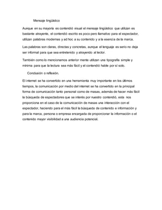Mensaje lingüístico
Aunque en su mayoría es contendió visual el mensaje lingüístico que utilizan es
bastante atrayente, el contendió escrito es poco pero llamativo para el espectador,
utilizan palabras modernas y ad hoc a su contenido y a la esencia de la marca.
Las palabras son claras, directas y concretas, aunque el lenguaje es serio no deja
ser informal para que sea entretenido y atrayendo al lector.
También como lo mencionamos anterior mente utilizan una tipografía simple y
mínima para que la lectura sea más fácil y el contendió hable por sí solo.
Conclusión o reflexión.
El internet se ha convertido en una herramienta muy importante en los últimos
tiempos, la comunicación por medio del internet se ha convertido en la principal
forma de comunicación tanto personal como de masas, además de hacer más fácil
la búsqueda de espectadores que se interés por nuestro contendió, esta nos
proporciona en el caso de la comunicación de masas una interacción con el
espectador, haciendo para el más fácil la búsqueda de contenido e información y
para la marca, persona o empresa encargada de proporcionar la información o el
contenido mayor visibilidad a una audiencia potencial.
 