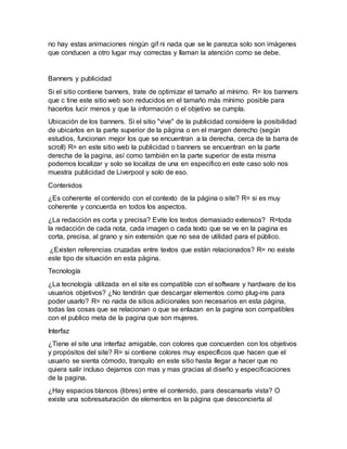 no hay estas animaciones ningún gif ni nada que se le parezca solo son imágenes
que conducen a otro lugar muy correctas y llaman la atención como se debe.
Banners y publicidad
Si el sitio contiene banners, trate de optimizar el tamaño al mínimo. R= los banners
que c tine este sitio web son reducidos en el tamaño más mínimo posible para
hacerlos lucir menos y que la información o el objetivo se cumpla.
Ubicación de los banners. Si el sitio "vive" de la publicidad considere la posibilidad
de ubicarlos en la parte superior de la página o en el margen derecho (según
estudios, funcionan mejor los que se encuentran a la derecha, cerca de la barra de
scroll) R= en este sitio web la publicidad o banners se encuentran en la parte
derecha de la pagina, así como también en la parte superior de esta misma
podemos localizar y solo se localiza de una en especifico en este caso solo nos
muestra publicidad de Liverpool y solo de eso.
Contenidos
¿Es coherente el contenido con el contexto de la página o site? R= si es muy
coherente y concuerda en todos los aspectos.
¿La redacción es corta y precisa? Evite los textos demasiado extensos? R=toda
la redacción de cada nota, cada imagen o cada texto que se ve en la pagina es
corta, precisa, al grano y sin extensión que no sea de utilidad para el público.
¿Existen referencias cruzadas entre textos que están relacionados? R= no existe
este tipo de situación en esta página.
Tecnología
¿La tecnología utilizada en el site es compatible con el software y hardware de los
usuarios objetivos? ¿No tendrán que descargar elementos como plug-ins para
poder usarlo? R= no nada de sitios adicionales son necesarios en esta página,
todas las cosas que se relacionan o que se enlazan en la pagina son compatibles
con el publico meta de la pagina que son mujeres.
Interfaz
¿Tiene el site una interfaz amigable, con colores que concuerden con los objetivos
y propósitos del site? R= si contiene colores muy específicos que hacen que el
usuario se sienta cómodo, tranquilo en este sitio hasta llegar a hacer que no
quiera salir incluso dejarnos con mas y mas gracias al diseño y especificaciones
de la pagina.
¿Hay espacios blancos (libres) entre el contenido, para descansarla vista? O
existe una sobresaturación de elementos en la página que desconcierta al
 