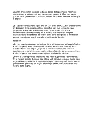 usuario? R= si existen espacios en blanco dentro de la pagina que hacen que
descansemos la vista aunque a mi parecer creo que aún le faltan mas ya que
pueden hacer que nosotros nos sintamos mejor al momento de dar un vistazo por
la pagina.
¿Se ve el sitio exactamente igual tanto en Mac como en PC? ¿Y en Explorer como
en Netscape? Si no, recurra a código específico para que se muestre igual
(simplifique a versiones anteriores de HTML o utilice Java Script para
reconocimiento de navegadores). R= el espacio es el mismo en cualquier
dispositivo claro dependiendo de este es como se va a desplazar la información
pero no necesitamos recurrir a ningún otro sitio dentro de este.
Feedback
¿Se han previsto respuestas del sistema frente a interacciones del usuario? (ej, se
le informa que se ha recibido satisfactoriamente un formulario enviado). R= no,
sucede esto con esta página ya que no le envían nada al usuario solo si se
suscribe pero no se le informa en su dispositivo solo dentro de la misma página se
le informa que ya está suscrito en la página o en algún otro aspecto.
¿Puede el usuario ponerse en contacto para hacer sugerencias o comentarios?
R= si hay una sección dentro de esta página web para que el usuario pueda hacer
sugerencias o comentarios al respecto sin ningún problema y está abierta siempre
para cualquier persona y sin ningún requisito ya que el único propósito es para
mejorar dicha página.
 