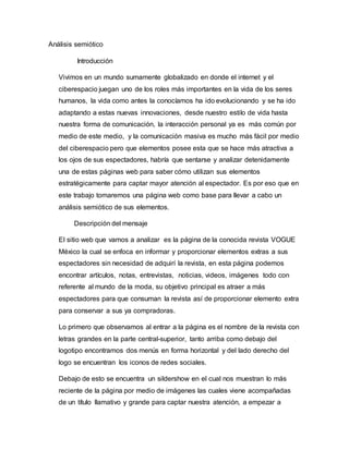 Análisis semiótico
Introducción
Vivimos en un mundo sumamente globalizado en donde el internet y el
ciberespacio juegan uno de los roles más importantes en la vida de los seres
humanos, la vida como antes la conocíamos ha ido evolucionando y se ha ido
adaptando a estas nuevas innovaciones, desde nuestro estilo de vida hasta
nuestra forma de comunicación, la interacción personal ya es más común por
medio de este medio, y la comunicación masiva es mucho más fácil por medio
del ciberespacio pero que elementos posee esta que se hace más atractiva a
los ojos de sus espectadores, habría que sentarse y analizar detenidamente
una de estas páginas web para saber cómo utilizan sus elementos
estratégicamente para captar mayor atención al espectador. Es por eso que en
este trabajo tomaremos una página web como base para llevar a cabo un
análisis semiótico de sus elementos.
Descripción del mensaje
El sitio web que vamos a analizar es la página de la conocida revista VOGUE
México la cual se enfoca en informar y proporcionar elementos extras a sus
espectadores sin necesidad de adquirí la revista, en esta página podemos
encontrar artículos, notas, entrevistas, noticias, videos, imágenes todo con
referente al mundo de la moda, su objetivo principal es atraer a más
espectadores para que consuman la revista así de proporcionar elemento extra
para conservar a sus ya compradoras.
Lo primero que observamos al entrar a la página es el nombre de la revista con
letras grandes en la parte central-superior, tanto arriba como debajo del
logotipo encontramos dos menús en forma horizontal y del lado derecho del
logo se encuentran los iconos de redes sociales.
Debajo de esto se encuentra un sildershow en el cual nos muestran lo más
reciente de la página por medio de imágenes las cuales viene acompañadas
de un título llamativo y grande para captar nuestra atención, a empezar a
 