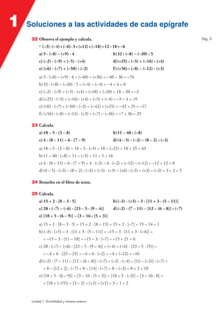 Soluciones a las actividades de cada epígrafeSoluciones a las actividades de cada epígrafe1
Unidad 1. Divisibilidad y números enteros
22 Observa el ejemplo y calcula.
• (–3)·(–4)+(–6)·3=(+12)+(–18)=12–18=–6
a) 5 · (–8) – (+9) · 4 b)32 : (–8) – (–20) : 5
c) (–2) · (–9) + (–5) · (+4) d)(+25) : (–5) + (–16) : (+4)
e) (+6) · (–7) + (–50) : (–2) f)(+56) : (–8) – (–12) · (+3)
a) 5 · (–8) – (+9) · 4 = (–40) – (+36) = –40 – 36 = –76
b)32 : (–8) – (–20) : 5 = (–4) – (–4) = –4 + 4 = 0
c) (–2) · (–9) + (–5) · (+4) = (+18) + (–20) = 18 – 20 = –2
d)(+25) : (–5) + (–16) : (+4) = (–5) + (–4) = –5 – 4 = –9
e) (+6) · (–7) + (–50) : (–2) = (–42) + (+25) = –42 + 25 = –17
f) (+56) : (–8) – (–12) · (+3) = (–7) – (–36) = –7 + 36 = 29
23 Calcula.
a) 18 – 5 · (3 – 8) b)11 – 40 : (–8)
c) 4 · (8 – 11) – 6 · (7 – 9) d)(4 – 5) · (–3) – (8 – 2) : (–3)
a) 18 – 5 · (3 – 8) = 18 – 5 · (–5) = 18 – (–25) = 18 + 25 = 43
b)11 – 40 : (–8) = 11 – (–5) = 11 + 5 = 16
c) 4 · (8 – 11) – 6 · (7 – 9) = 4 · (–3) – 6 · (–2) = (–12) – (–12) = –12 + 12 = 0
d)(4 – 5) · (–3) – (8 – 2) : (–3) = (–1) · (–3) – (+6) : (–3) = (+3) – (–2) = 3 + 2 = 5
24 Resuelto en el libro de texto.
25 Calcula.
a) 15 + 2 · [8 – 3 · 5] b)(–3) · (+5) – 3 · [11 + 3 · (5 – 11)]
c) 28 : (–7) – (–6) · [23 – 5 · (9 – 4)] d)(–2) · (7 – 11) – [12 – (6 – 8)] : (–7)
e) [18 + 5 · (6 – 9)] – [3 – 16 : (5 + 3)]
a) 15 + 2 · [8 – 3 · 5] = 15 + 2 · [8 – 15] = 15 + 2 · [–7] = 15 – 14 = 1
b)(–3) · (+5) – 3 · [11 + 3 · (5 – 11)] = –15 – 3 · [11 + 3 · (–6)] =
= –15 – 3 · [11 – 18] = –15 – 3 · [–7] = –15 + 21 = 6
c) 28 : (–7) – (–6) · [23 – 5 · (9 – 4)] = (–4) – (–6) · [23 – 5 · (5)] =
= –4 + 6 · [23 – 25] = –4 + 6 · [–2] = –4 + (–12) = –16
d)(–2) · (7 – 11) – [12 – (6 – 8)] : (–7) = (–2) · (–4) – [12 – (–2)] : (–7) =
= 8 – [12 + 2] : (–7) = 8 – [14] : (–7) = 8 – (–2) = 8 + 2 = 10
e) [18 + 5 · (6 – 9)] – [3 – 16 : (5 + 3)] = [18 + 5 · (–3)] – [3 – 16 : 8] =
= [18 + (–15)] – [3 – 2] = [+3] – [+1] = 3 – 1 = 2
Pág. 3
 