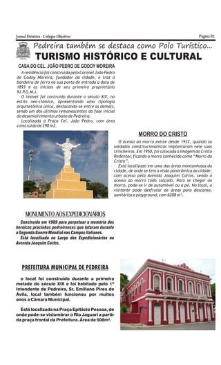 Pedreira também se destaca como Polo Turístico...
TURISMO HISTÓRICO E CULTURAL
CASA DO CEL. JOÃO PEDRO DE GODOY MOREIRA
Aresidência foi construída pelo Coronel João Pedro
de Godoy Moreira, fundador da cidade, e traz a
bandeira de ferro na sua porta de entrada a data de
1893 e as iniciais de seu primeiro proprietário
9J.P.G.M.).
O imóvel foi contruído durante o século XIX, no
estilo neo-clássico, apresentando uma tipologia
arquitetônica única, destacando-se entre as demais,
sendo um dos últimos remanescentes da fase inicial
do desenvolvimento urbano de Pedreira.
Localizada à Praça Cel. João Pedro, com área
construída de 290 m2.
MORRO DO CRISTO
O acesso ao morro existe desde 1932, quando os
soldados constitucionalistas implantaram nele suas
trincheiras. Em 1950, foi colocada a imagem do Cristo
Redentor, ficando o morro conhecido como ‘‘Morro do
Cristo’’.
Está localizado em uma das áreas montanhosas da
cidade, de onde se tem a visão panorâmica da cidade;
com acesso pela Avenida Joaquim Carlos, sendo o
acesso ao morro todo calçado. Para se chegar ao
morro, pode-se ir de automóvel ou a pé. No local, o
visitante pode desfrutar de áreas para descanso,
sanitários e playground, com 6208 m².
MONUMENTO AOS EXPEDICIONÁRIOS
Construído em 1969 para perpetuar a memória dos
heróicos pracinhas pedreirenses que lutaram durante
a Segunda Guerra Mundial nos Campos italianos.
Está localizado no Largo dos Expedicionários na
Avenida Joaquim Carlos.
PREFEITURA MUNICIPAL DE PEDREIRA
o local foi construído durante a primeira
metade do século XIX e foi habitado pelo 1º
Intendente de Pedreira, Sr. Emiliano Pires de
Ávila, local também funcionou por muitos
anos a Câmara Municipal.
Está localizada na Praça Epitácio Pessoa, de
onde pode-se vislumbrar o Rio Jaguari a partir
da praça frontal da Prefeitura. Área de 508m².
 
