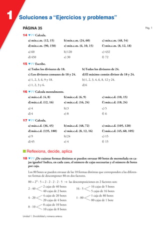 Soluciones a “Ejercicios y problemas”Soluciones a “Ejercicios y problemas”1
Unidad 1. Divisibilidad y números enteros
PÁGINA 35
14 Calcula.
a) mín.c.m. (12, 15) b)mín.c.m. (24, 60) c) mín.c.m. (48, 54)
d)mín.c.m. (90, 150) e) mín.c.m. (6, 10, 15) f )mín.c.m. (8, 12, 18)
a) 60 b)120 c) 432
d)450 e) 30 f) 72
15 Escribe.
a) Todos los divisores de 18. b)Todos los divisores de 24.
c) Los divisores comunes de 18 y 24. d)El máximo común divisor de 18 y 24.
a) 1, 2, 3, 6, 9 y 18. b)1, 2, 3, 4, 6, 8, 12 y 24.
c) 1, 2, 3 y 6. d)6
16 Calcula mentalmente.
a) máx.c.d. (4, 8) b)máx.c.d. (6, 9) c) máx.c.d. (10, 15)
d)máx.c.d. (12, 16) e) máx.c.d. (16, 24) f )máx.c.d. (18, 24)
a) 4 b)3 c) 5
d)4 e) 8 f) 6
17 Calcula.
a) máx.c.d. (36, 45) b)máx.c.d. (48, 72) c) máx.c.d. (105, 120)
d)máx.c.d. (135, 180) e) máx.c.d. (8, 12, 16) f )máx.c.d. (45, 60, 105)
a) 9 b)24 c) 15
d)45 e) 4 f) 15
■ Reflexiona, decide, aplica
18 ¿De cuántas formas distintas se pueden envasar 80 botes de mermelada en ca-
jas iguales? Indica, en cada caso, el número de cajas necesarias y el número de botes
por caja.
Los 80 botes se pueden envasar de las 10 formas distintas que corresponden a las diferen-
tes formas de descomponer 80 en dos factores.
80 = 24 · 5 = 2 · 2 · 2 · 2 · 5 8 las descomposiciones en 2 factores son:
2 · 40
2 cajas de 40 botes
40 cajas de 2 botes
16 · 5
16 cajas de 5 botes
5 cajas de 16 botes
4 · 20
4 cajas de 20 botes
20 cajas de 4 botes
1 · 80
1 caja de 80 botes
80 cajas de 1 bote
8 · 10
8 cajas de 10 botes
10 cajas de 8 botes
Pág. 1
 