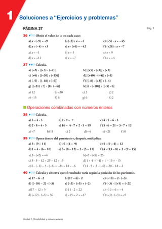 Soluciones a “Ejercicios y problemas”Soluciones a “Ejercicios y problemas”1
Unidad 1. Divisibilidad y números enteros
PÁGINA 37
36 Obtén el valor de x en cada caso:
a) x · (–9) = +9 b)(–5) : x = –1 c) (–5) · x = –45
d)x : (–4) = +3 e) x · (+6) = –42 f )(+28) : x = –7
a) x = –1 b)x = 5 c) x = 9
d)x = –12 e) x = –7 f) x = –4
37 Calcula.
a) (–2) · [(+3) · (–2)] b)[(+5) · (–3)] · (+2)
c) (+6) : [(–30) : (–15)] d)[(+40) : (–4)] : (–5)
e) (–5) · [(–18) : (–6)] f )[(–8) · (+3)] : (–4)
g)[(–21) : 7] · [8 : (–4)] h)[6 · (–10)] : [(–5) · 6]
a) 12 b)–30 c) 3 d)2
e) –15 f) 6 g) 6 h)2
■ Operaciones combinadas con números enteros
38 Calcula.
a) 5 – 4 · 3 b)2 · 9 – 7 c) 4 · 5 – 6 · 3
d)2 · 8 – 4 · 5 e) 16 – 4 · 7 + 2 · 5 – 19 f )5 · 6 – 21 – 3 · 7 + 12
a) –7 b)11 c) 2 d)–4 e) –21 f) 0
39 Opera dentro del paréntesis y, después, multiplica.
a) 3 · (9 – 11) b)–5 · (4 – 9) c) 5 · (9 – 4) – 12
d)1 + 4 · (6 – 10) e) 6 · (8 – 12) – 3 · (5 – 11) f )4 · (13 – 8) + 3 · (9 – 15)
a) 3 · (–2) = –6 b)–5 · (–5) = 25
c) 5 · 5 – 12 = 25 – 12 = 13 d)1 + 4 · (–4) = 1 – 16 = –15
e) 6 · (–4) – 3 · (–6) = –24 + 18 = –6 f) 4 · 5 + 3 · (–6) = 20 – 18 = 2
40 Calcula y observa que el resultado varía según la posición de los paréntesis.
a) 17 – 6 · 2 b)(17 – 6) · 2 c) (–10) – 2 · (–3)
d)[(–10) – 2] · (–3) e) (–3) · (+5) + (–2) f )(–3) · [(+5) + (–2)]
a)17 – 12 = 5 b)11 · 2 = 22 c) –10 + 6 = –4
d)(–12) · (–3) = 36 e) –15 – 2 = –17 f) (–3) · (+3) = –9
Pág. 1
 