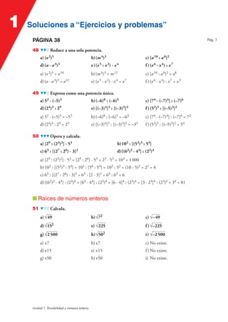 Soluciones a “Ejercicios y problemas”Soluciones a “Ejercicios y problemas”1
Unidad 1. Divisibilidad y números enteros
PÁGINA 38
48 Reduce a una sola potencia.
a) (x2)5 b)(m4)3 c) [a10 : a6]2
d)(a · a3)3 e)(x5 : x2) · x4 f )(x6 · x4) : x7
a) (x2)5 = x10 b)(m4)3 = m12 c) [a10 : a6]2 = a8
d)(a · a3)3 = a12 e) (x5 : x2) · x4 = x7 f ) (x6 · x4) : x7 = x3
49 Expresa como una potencia única.
a) 52 · (–5)3 b)(–6)8 : (–6)5 c) [74 · (–7)4] : (–7)6
d)(24)3 : 29 e) [(–3)4]3 : [(–3)3]3 f )(52)5 : [(–5)3]2
a) 52 · (–5)3 = –55 b)(–6)8 : (–6)5 = –63 c) [74 · (–7)4] : (–7)6 = 72
d)(24)3 : 29 = 23 e) [(–3)4]3 : [(–3)3]3 = –33 f ) (52)5 : [(–5)3]2 = 54
50 Opera y calcula.
a) [29 : (23)2] · 53 b)102 : [(52)3 : 54]
c) 63 : [(27 : 26) · 3]2 d)[(62)2 · 44] : (23)4
a) [29 : (23)2] · 53 = [29 : 26] · 53 = 23 · 53 = 103 = 1000
b)102 : [(52)3 : 54] = 102 : [56 : 54] = 102 : 52 = (10 : 5)2 = 22 = 4
c) 63 : [(27 : 26) · 3]2 = 63 : [2 · 3]2 = 63 : 62 = 6
d)[(62)2 · 44] : (23)4 = [64 · 44] : (23)4 = [6 · 4]4 : (23)4 = [3 · 23]4 : (23)4 = 34 = 81
■ Raíces de números enteros
51 Calcula.
a) √49 b)√72 c) √–49
d)√152 e) √225 f )√–225
g)√2500 h)√502 i) √–2500
a) ±7 b)±7 c) No existe.
d)±15 e) ±15 f) No existe.
g) ±50 h)±50 i) No existe.
Pág. 1
 