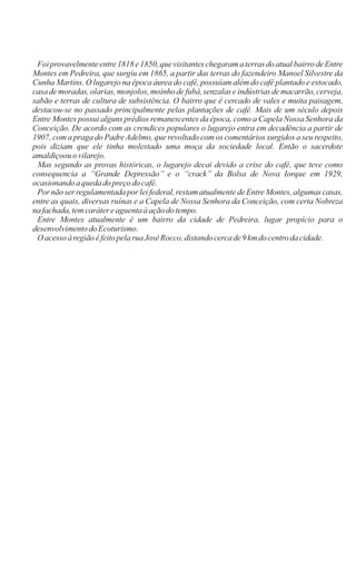 Foi provavelmente entre 1818 e 1850, que visitantes chegaram a terras do atual bairro de Entre
Montes em Pedreira, que surgiu em 1865, a partir das terras do fazendeiro Manoel Silvestre da
Cunha Martins. O lugarejo na época áurea do café, possuíam além do café plantado e estocado,
casa de moradas, olarias, monjolos, moinho de fubá, senzalas e indústrias de macarrão, cerveja,
sabão e terras de cultura de subsistência. O bairro que é cercado de vales e muita paisagem,
destacou-se no passado principalmente pelas plantações de café. Mais de um século depois
Entre Montes possui alguns prédios remanescentes da época, como a Capela Nossa Senhora da
Conceição. De acordo com as crendices populares o lugarejo entra em decadência a partir de
1907, com a praga do Padre Adelmo, que revoltado com os comentários surgidos a seu respeito,
pois diziam que ele tinha molestado uma moça da sociedade local. Então o sacerdote
amaldiçoouovilarejo.
Mas segundo as provas históricas, o lugarejo decai devido a crise do café, que teve como
consequencia a ‘‘Grande Depressão’’ e o ‘‘crack’’ da Bolsa de Nova Iorque em 1929,
ocasionandoa quedado preçodo café.
Por não ser regulamentada por lei federal, restam atualmente de Entre Montes, algumas casas,
entre as quais, diversas ruínas e a Capela de Nossa Senhora da Conceição, com certa Nobreza
na fachada,temcarátereaguentaà açãodotempo.
Entre Montes atualmente é um bairro da cidade de Pedreira, lugar propício para o
desenvolvimentodoEcoturismo.
O acesso àregiãoéfeitopelarua JoséRocco,distandocercade9 km docentrodacidade.
 