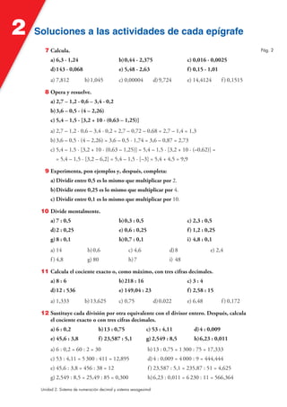 2

Soluciones a las actividades de cada epígrafe
7 Calcula.

Pág. 2

a) 6,3 · 1,24

b) 0,44 · 2,375

c) 0,016 · 0,0025

d) 143 · 0,068

e) 5,48 · 2,63

f) 0,15 · 1,01

a) 7,812

b) 1,045

c) 0,00004

d) 9,724

e) 14,4124

f ) 0,1515

8 Opera y resuelve.
a) 2,7 – 1,2 · 0,6 – 3,4 · 0,2
b) 3,6 – 0,5 · (4 – 2,26)
c) 5,4 – 1,5 · [3,2 + 10 · (0,63 – 1,25)]
a) 2,7 – 1,2 · 0,6 – 3,4 · 0,2 = 2,7 – 0,72 – 0,68 = 2,7 – 1,4 = 1,3
b) 3,6 – 0,5 · (4 – 2,26) = 3,6 – 0,5 · 1,74 = 3,6 – 0,87 = 2,73
c) 5,4 – 1,5 · [3,2 + 10 · (0,63 – 1,25)] = 5,4 – 1,5 · [3,2 + 10 · (–0,62)] =
= 5,4 – 1,5 · [3,2 – 6,2] = 5,4 – 1,5 · [–3] = 5,4 + 4,5 = 9,9
9 Experimenta, pon ejemplos y, después, completa:
a) Dividir entre 0,5 es lo mismo que multiplicar por 2.
b) Dividir entre 0,25 es lo mismo que multiplicar por 4.
c) Dividir entre 0,1 es lo mismo que multiplicar por 10.
10 Divide mentalmente.
a) 7 : 0,5

b) 0,3 : 0,5

c) 2,3 : 0,5

d) 2 : 0,25

e) 0,6 : 0,25

f) 1,2 : 0,25

g) 8 : 0,1

h) 0,7 : 0,1

i) 4,8 : 0,1

a) 14

b) 0,6

c) 4,6

d) 8

f ) 4,8

g) 80

h) 7

e) 2,4

i) 48

11 Calcula el cociente exacto o, como máximo, con tres cifras decimales.
a) 8 : 6

b) 218 : 16

c) 3 : 4

d) 12 : 536

e) 149,04 : 23

f) 2,58 : 15

a) 1,333

b) 13,625

c) 0,75

d) 0,022

e) 6,48

f ) 0,172

12 Sustituye cada división por otra equivalente con el divisor entero. Después, calcula
el cociente exacto o con tres cifras decimales.
a) 6 : 0,2

b) 13 : 0,75

c) 53 : 4,11

d) 4 : 0,009

e) 45,6 : 3,8

f) 23,587 : 5,1

g) 2,549 : 8,5

h) 6,23 : 0,011

a) 6 : 0,2 = 60 : 2 = 30

b) 13 : 0,75 = 1 300 : 75 = 17,333

c) 53 : 4,11 = 5 300 : 411 = 12,895

d) 4 : 0,009 = 4 000 : 9 = 444,444

e) 45,6 : 3,8 = 456 : 38 = 12

f ) 23,587 : 5,1 = 235,87 : 51 = 4,625

g) 2,549 : 8,5 = 25,49 : 85 = 0,300

h) 6,23 : 0,011 = 6 230 : 11 = 566,364

Unidad 2. Sistema de numeración decimal y sistema sexagesimal

 