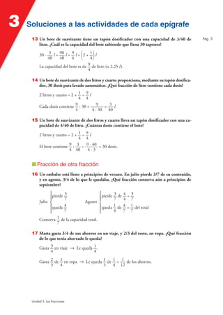 3

Soluciones a las actividades de cada epígrafe
13 Un bote de suavizante tiene un tapón dosificador con una capacidad de 3/40 de
litro. ¿Cuál es la capacidad del bote sabiendo que llena 30 tapones?

(

)

30 · 3 l = 90 l = 9 l = 2 + 1 l
40
40
4
4
La capacidad del bote es de 9 de litro (o 2,25 l).
4
14 Un bote de suavizante de dos litros y cuarto proporciona, mediante su tapón dosificador, 30 dosis para lavado automático. ¿Qué fracción de litro contiene cada dosis?
2 litros y cuarto = 2 + 1 = 9 l
4 4
Cada dosis contiene 9 : 30 = 9 = 3 l
4
4 · 30 40
15 Un bote de suavizante de dos litros y cuarto lleva un tapón dosificador con una capacidad de 3/40 de litro. ¿Cuántas dosis contiene el bote?
2 litros y cuarto = 2 + 1 =
4
El bote contiene 9 : 3 =
4 40

9l
4
9 · 40 = 30 dosis.
4·3

■ Fracción de otra fracción
16 Un embalse está lleno a principios de verano. En julio pierde 3/7 de su contenido,
y en agosto, 3/4 de lo que le quedaba. ¿Qué fracción conserva aún a principios de
septiembre?
°pierde 3
§
7
Julio ¢
Agosto
4
§queda
7
£
Conserva 1 de la capacidad total.
7

°pierde 3 de 4 = 3
§
7
4 7
¢
§queda 1 de 4 = 1 del total
4
7 7
£

17 Marta gasta 3/4 de sus ahorros en un viaje, y 2/3 del resto, en ropa. ¿Qué fracción
de lo que tenía ahorrado le queda?
Gasta 3 en viaje 8 Le queda 1 .
4
4
Gasta 2 de 1 en ropa 8 Le queda 1 de 1 = 1 de los ahorros.
3
4
3
4 12

Unidad 3. Las fracciones

Pág. 3

 
