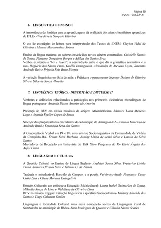 Página 10
ISSN: 19834-25X
6. LINGUÍSTICA E ENSINO I
A importância da fonética para a aprendizagem da oralidade dos alunos brasileiros aprendizes
de E/LE- Aline Kercia Sampaio Oliveira
O uso de estratégias de leitura para interpretação dos Textos do ENEM- Cleyton Vidal de
Oliveira e Mateus Mascarenhas Soares
Ensino da língua materna: os saberes envolvidos novos saberes construídos- Cristielle Santos
de Sousa, Flaviane Gonçalves Borges e Adilza dos Santos Braz
Verbos existenciais “ter e haver”: a contradição entre o que diz a gramática normativa e o
uso- Daglécia dos Santos Pinto, Gisélia Evangelista, Alessandra de Azevedo Costa, Josenilto
Andrade Reis e Priscila Reis Brito Bizerra
A variação linguística em Sala de aula: a Prática e o pensamento docente- Daiane de Oliveira
Silva e Gilce de Souza Almeida
7. LINGUÍSTICA TEÓRICA: DESCRIÇÃO E DISCURSO II
Verbetes e definições relacionados a patologias nos primeiros dicionários monolíngues de
língua portuguesa- Amanda Bastos Amorim de Amorim
Presença do BEV em estilos musicais de origem Afroamericana- Bárbara Luiza Menezes
Lago e Ananda Evellen Lopes de Souza
Síncope das proparoxítonas em falantes do Município de Amargosa-BA- Antonio Mauricio de
Andrade Brito e Emanoela Sena dos Santos
A Concordância Verbal em P4 e P6: uma análise Sociolinguistica da Comunidade de Vitória
da Conquista-BA- Erivan Silva Barbosa, Josany Maria de Jesus Silva e Danilo da Silva
Santos
Marcadores de Recepção em Entrevista de Talk Show Programa do Jô- Gleid Ângela dos
Anjos Costa
8. LINGUAGEM E CULTURA
A Questão Cultural no Ensino de Língua Inglesa- Angleice Sousa Silva, Frederico Loiola
Viana, Samara Oliveira Silva e Tatiana G. N. Farias
Traduzir o intraduzível: Haroldo de Campos e a poesia Verbivocovisual- Francisco César
Costa Lins e Cilene Moreira Evangelista
Estudos Culturais: um enfoque a Educação Multicultural- Laura Isabel Guimarães de Souza,
Mikaella Souza de Lima e Waldileny de Oliveira Lima
BEV na música Reggae: variação linguística e questões Socioculturais- Marluzy Almeida dos
Santos e Tiago Calazans Simões
Linguagem e Identidade Cultural: uma nova concepção acerca da Linguagem Rural de
Sambaituba no município de Ilhéus- Sara Rodrigues de Queiroz e Cláudia Santos Soares
 