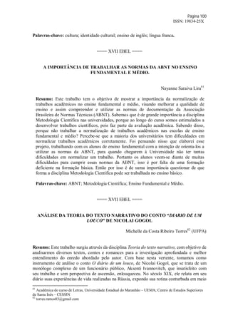 Página 100
ISSN: 19834-25X
Palavras-chave: cultura; identidade cultural; ensino de inglês; língua franca.
==== XVII EBEL ====
A IMPORTÂNCIA DE TRABALHAR AS NORMAS DA ABNT NO ENSINO
FUNDAMENTAL E MÉDIO.
Nayanne Saraiva Lira81
Resumo: Este trabalho tem o objetivo de mostrar a importância da normalização de
trabalhos acadêmicos no ensino fundamental e médio, visando melhorar a qualidade de
ensino e assim compreender e utilizar as normas de documentação da Associação
Brasileira de Normas Técnicas (ABNT). Sabemos que é de grande importância a disciplina
Metodologia Cientifica nas universidades, porque ao longo do curso somos estimulados a
desenvolver trabalhos científicos, pois faz parte da avaliação acadêmica. Sabendo disso,
porque não trabalhar a normalização de trabalhos acadêmicos nas escolas de ensino
fundamental e médio? Percebe-se que a maioria dos universitários tem dificuldades em
normalizar trabalhos acadêmicos corretamente. Foi pensando nisso que elaborei esse
projeto, trabalhando com os alunos de ensino fundamental com a intenção de orienta-los a
utilizar as normas da ABNT, para quando chegarem à Universidade não ter tantas
dificuldades em normalizar um trabalho. Portanto os alunos veem-se diante de muitas
dificuldades para cumprir essas normas da ABNT, isso é por falta de uma formação
deficiente na formação básica. Então por isso é de suma importância questionar de que
forma a disciplina Metodologia Cientifica pode ser trabalhada no ensino básico.
Palavras-chave: ABNT; Metodologia Científica; Ensino Fundamental e Médio.
==== XVII EBEL ====
ANÁLISE DA TEORIA DO TEXTO NARRATIVO DO CONTO “DIARIO DE UM
LOUCO” DE NICOLAI GOGOL
Michelle da Costa Ribeiro Torres82
(UFPA)
Resumo: Este trabalho surgiu através da disciplina Teoria do texto narrativo, com objetivo de
analisarmos diversos textos, contos e romances para a investigação aprofundada e melhor
entendimento do enredo abordado pelo autor. Com base nesta vertente, tomamos como
instrumento de análise o conto O diário de um louco, de Nicolai Gogol, que se trata de um
monólogo complexo de um funcionário público, Aksenti Ivannovitch, que insatisfeito com
seu trabalho e sem perspectiva de ascensão, enlouqueceu. No século XIX, ele relata em seu
diário suas experiências de vida realizadas na Rússia, expondo sua rotina conturbada em meio
81
Acadêmica do curso de Letras, Universidade Estadual do Maranhão – UEMA; Centro de Estudos Superiores
de Santa Inês – CESSIN
82
torres.ramos03@gmail.com
 