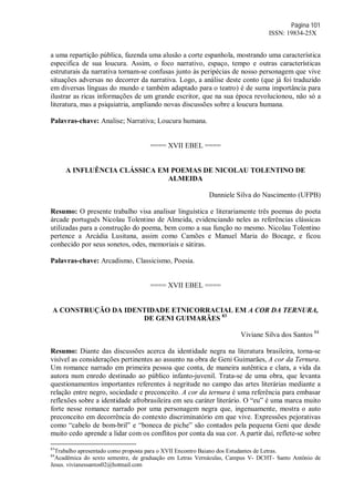 Página 101
ISSN: 19834-25X
a uma repartição pública, fazenda uma alusão a corte espanhola, mostrando uma característica
especifica de sua loucura. Assim, o foco narrativo, espaço, tempo e outras características
estruturais da narrativa tornam-se confusas junto às peripécias de nosso personagem que vive
situações adversas no decorrer da narrativa. Logo, a análise deste conto (que já foi traduzido
em diversas línguas do mundo e também adaptado para o teatro) é de suma importância para
ilustrar as ricas informações de um grande escritor, que na sua época revolucionou, não só a
literatura, mas a psiquiatria, ampliando novas discussões sobre a loucura humana.
Palavras-chave: Analise; Narrativa; Loucura humana.
==== XVII EBEL ====
A INFLUÊNCIA CLÁSSICA EM POEMAS DE NICOLAU TOLENTINO DE
ALMEIDA
Danniele Silva do Nascimento (UFPB)
Resumo: O presente trabalho visa analisar linguística e literariamente três poemas do poeta
árcade português Nicolau Tolentino de Almeida, evidenciando neles as referências clássicas
utilizadas para a construção do poema, bem como a sua função no mesmo. Nicolau Tolentino
pertence a Arcádia Lusitana, assim como Camões e Manuel Maria do Bocage, e ficou
conhecido por seus sonetos, odes, memoriais e sátiras.
Palavras-chave: Arcadismo, Classicismo, Poesia.
==== XVII EBEL ====
A CONSTRUÇÃO DA IDENTIDADE ETNICORRACIAL EM A COR DA TERNURA,
DE GENI GUIMARÃES 83
Viviane Silva dos Santos 84
Resumo: Diante das discussões acerca da identidade negra na literatura brasileira, torna-se
visível as considerações pertinentes ao assunto na obra de Geni Guimarães, A cor da Ternura.
Um romance narrado em primeira pessoa que conta, de maneira autêntica e clara, a vida da
autora num enredo destinado ao público infanto-juvenil. Trata-se de uma obra, que levanta
questionamentos importantes referentes à negritude no campo das artes literárias mediante a
relação entre negro, sociedade e preconceito. A cor da ternura é uma referência para embasar
reflexões sobre a identidade afrobrasileira em seu caráter literário. O “eu” é uma marca muito
forte nesse romance narrado por uma personagem negra que, ingenuamente, mostra o auto
preconceito em decorrência do contexto discriminatório em que vive. Expressões pejorativas
como “cabelo de bom-bril” e “boneca de piche” são contados pela pequena Geni que desde
muito cedo aprende a lidar com os conflitos por conta da sua cor. A partir daí, reflete-se sobre
83
Trabalho apresentado como proposta para o XVII Encontro Baiano dos Estudantes de Letras.
84
Acadêmica do sexto semestre, de graduação em Letras Vernáculas, Campus V- DCHT- Santo Antônio de
Jesus. vivianessantos02@hotmail.com
 