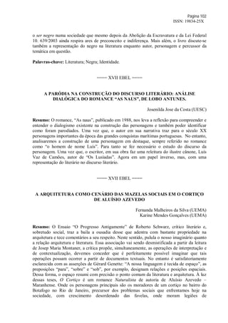 Página 102
ISSN: 19834-25X
o ser negro numa sociedade que mesmo depois da Abolição da Escravatura e da Lei Federal
10. 639/2003 ainda respira ares de preconceito e indiferença. Mais além, o livro discute-se
também a representação do negro na literatura enquanto autor, personagem e percussor da
temática em questão.
Palavras-chave: Literatura; Negra; Identidade.
==== XVII EBEL ====
A PARÓDIA NA CONSTRUÇÃO DO DISCURSO LITERÁRIO: ANÁLISE
DIALÓGICA DO ROMANCE “AS NAUS”, DE LOBO ANTUNES.
Josenilda Jose da Costa (UESC)
Resumo: O romance, “As naus”, publicado em 1988, nos leva a reflexão para compreender e
entender o dialogismo existente na construção das personagens e também poder identificar
como foram parodiados. Uma vez que, o autor em sua narrativa traz para o século XX
personagens importantes da época das grandes conquistas marítimas portuguesas. No entanto,
analisaremos a construção de uma personagem em destaque, sempre referido no romance
como “o homem de nome Luís”. Para tanto se fez necessário o estudo do discurso da
personagem. Uma vez que, o escritor, em sua obra faz uma releitura do ilustre cânone, Luís
Vaz de Camões, autor de “Os Lusíadas”. Agora em um papel inverso, mas, com uma
representação do literário no discurso literário.
==== XVII EBEL ====
A ARQUITETURA COMO CENÁRIO DAS MAZELAS SOCIAIS EM O CORTIÇO
DE ALUÍSIO AZEVEDO
Fernanda Malheiros da Silva (UEMA)
Karine Mendes Gonçalves (UEMA)
Resumo: O Ensaio “O Progresso Antigamente” de Roberto Schwarz, crítico literário e,
sobretudo social, traz a baila a ousadia desse que adentra com bastante propriedade na
arquitetura e tece comentários a seu respeito. Neste sentido, pulula o nosso imaginário quanto
a relação arquitetura e literatura. Essa associação vai sendo desmistificada a partir da leitura
de Josep Maria Montaner, a crítica propõe, simultaneamente, as operações de interpretação e
de contextualização, devemos conceder que é perfeitamente possível imaginar que tais
operações possam ocorrer a partir de documentos textuais. No entanto é satisfatoriamente
esclarecida com as asserções de Gérard Genette: “A nossa linguagem é tecida de espaço”, as
preposições “para”, “sobre” e “sob”, por exemplo, designam relações e posições espaciais.
Dessa forma, o espaço resumi com precisão o ponto comum da literatura e arquitetura. À luz
dessas teses, O Cortiço é um romance Naturalista de autoria de Aluísio Azevedo –
Maranhense. Onde os personagens principais são os moradores de um cortiço no bairro do
Botafogo no Rio de Janeiro, precursor dos problemas sociais que enfrentamos hoje na
sociedade, com crescimento desordenado das favelas, onde moram legiões de
 