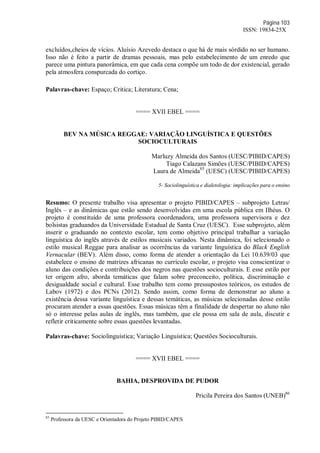 Página 103
ISSN: 19834-25X
excluídos,cheios de vícios. Aluísio Azevedo destaca o que há de mais sórdido no ser humano.
Isso não é feito a partir de dramas pessoais, mas pelo estabelecimento de um enredo que
parece uma pintura panorâmica, em que cada cena compõe um todo de dor existencial, gerado
pela atmosfera conspurcada do cortiço.
Palavras-chave: Espaço; Critica; Literatura; Cena;
==== XVII EBEL ====
BEV NA MÚSICA REGGAE: VARIAÇÃO LINGUÍSTICA E QUESTÕES
SOCIOCULTURAIS
Marluzy Almeida dos Santos (UESC/PIBID/CAPES)
Tiago Calazans Simões (UESC/PIBID/CAPES)
Laura de Almeida85
(UESC) (UESC/PIBID/CAPES)
5- Sociolinguística e dialetologia: implicações para o ensino
Resumo: O presente trabalho visa apresentar o projeto PIBID/CAPES – subprojeto Letras/
Inglês – e as dinâmicas que estão sendo desenvolvidas em uma escola pública em Ilhéus. O
projeto é constituído de uma professora coordenadora, uma professora supervisora e dez
bolsistas graduandos da Universidade Estadual de Santa Cruz (UESC). Esse subprojeto, além
inserir o graduando no contexto escolar, tem como objetivo principal trabalhar a variação
linguística do inglês através de estilos musicais variados. Nesta dinâmica, foi selecionado o
estilo musical Reggae para analisar as ocorrências da variante linguística do Black English
Vernacular (BEV). Além disso, como forma de atender a orientação da Lei 10.639/03 que
estabelece o ensino de matrizes africanas no currículo escolar, o projeto visa conscientizar o
aluno das condições e contribuições dos negros nas questões socioculturais. E esse estilo por
ter origem afro, aborda temáticas que falam sobre preconceito, política, discriminação e
desigualdade social e cultural. Esse trabalho tem como pressupostos teóricos, os estudos de
Labov (1972) e dos PCNs (2012). Sendo assim, como forma de demonstrar ao aluno a
existência dessa variante linguística e dessas temáticas, as músicas selecionadas desse estilo
procuram atender a essas questões. Essas músicas têm a finalidade de despertar no aluno não
só o interesse pelas aulas de inglês, mas também, que ele possa em sala de aula, discutir e
refletir criticamente sobre essas questões levantadas.
Palavras-chave: Sociolinguística; Variação Linguística; Questões Socioculturais.
==== XVII EBEL ====
BAHIA, DESPROVIDA DE PUDOR
Pricila Pereira dos Santos (UNEB)86
85
Professora da UESC e Orientadora do Projeto PIBID/CAPES
 