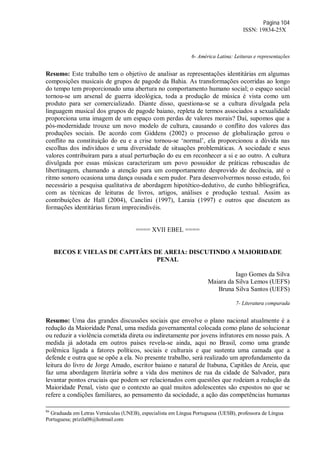 Página 104
ISSN: 19834-25X
6- América Latina: Leituras e representações
Resumo: Este trabalho tem o objetivo de analisar as representações identitárias em algumas
composições musicais de grupos de pagode da Bahia. As transformações ocorridas ao longo
do tempo tem proporcionado uma abertura no comportamento humano social; o espaço social
tornou-se um arsenal de guerra ideológica, toda a produção de música é vista como um
produto para ser comercializado. Diante disso, questiona-se se a cultura divulgada pela
linguagem musical dos grupos de pagode baiano, repleta de termos associados a sexualidade
proporciona uma imagem de um espaço com perdas de valores morais? Daí, supomos que a
pós-modernidade trouxe um novo modelo de cultura, causando o conflito dos valores das
produções sociais. De acordo com Giddens (2002) o processo de globalização gerou o
conflito na constituição do eu e a crise tornou-se ‘normal’, ela proporcionou a dúvida nas
escolhas dos indivíduos e uma diversidade de situações problemáticas. A sociedade e seus
valores contribuíram para a atual perturbação do eu em reconhecer a si e ao outro. A cultura
divulgada por essas músicas caracterizam um povo possuidor de práticas rebuscadas de
libertinagem, chamando a atenção para um comportamento desprovido de decência, até o
ritmo sonoro ocasiona uma dança ousada e sem pudor. Para desenvolvermos nosso estudo, foi
necessário a pesquisa qualitativa de abordagem hipotético-dedutivo, de cunho bibliográfica,
com as técnicas de leituras de livros, artigos, análises e produção textual. Assim as
contribuições de Hall (2004), Canclini (1997), Laraia (1997) e outros que discutem as
formações identitárias foram imprecindivéis.
==== XVII EBEL ====
BECOS E VIELAS DE CAPITÃES DE AREIA: DISCUTINDO A MAIORIDADE
PENAL
Iago Gomes da Silva
Maiara da Silva Lemos (UEFS)
Bruna Silva Santos (UEFS)
7- Literatura comparada
Resumo: Uma das grandes discussões sociais que envolve o plano nacional atualmente é a
redução da Maioridade Penal, uma medida governamental colocada como plano de solucionar
ou reduzir a violência cometida direta ou indiretamente por jovens infratores em nosso país. A
medida já adotada em outros países revela-se ainda, aqui no Brasil, como uma grande
polêmica ligada a fatores políticos, sociais e culturais e que sustenta uma camada que a
defende e outra que se opõe a ela. No presente trabalho, será realizado um aprofundamento da
leitura do livro de Jorge Amado, escritor baiano e natural de Itabuna, Capitães de Areia, que
faz uma abordagem literária sobre a vida dos meninos de rua da cidade de Salvador, para
levantar pontos cruciais que podem ser relacionados com questões que rodeiam a redução da
Maioridade Penal, visto que o contexto ao qual muitos adolescentes são expostos no que se
refere a condições familiares, ao pensamento da sociedade, a ação das competências humanas
86
Graduada em Letras Vernáculas (UNEB), especialista em Língua Portuguesa (UESB), professora de Língua
Portuguesa; prizila08@hotmail.com
 