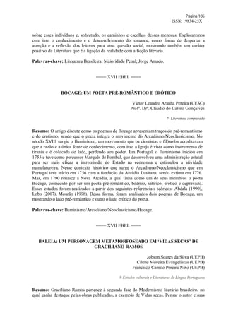 Página 105
ISSN: 19834-25X
sobre esses indivíduos e, sobretudo, os caminhos e escolhas desses menores. Exploraremos
com isso o conhecimento e o desenvolvimento do romance, como forma de despertar a
atenção e a reflexão dos leitores para uma questão social, mostrando também um caráter
positivo da Literatura que é a ligação da realidade com a ficção literária.
Palavras-chave: Literatura Brasileira; Maioridade Penal; Jorge Amado.
==== XVII EBEL ====
BOCAGE: UM POETA PRÉ-ROMÂNTICO E ERÓTICO
Victor Leandro Aranha Pereira (UESC)
Profº. Drº. Claudio do Carmo Gonçalves
7- Literatura comparada
Resumo: O artigo discute como os poemas de Bocage apresentam traços do pré-romantismo
e do erotismo, sendo que o poeta integra o movimento do Arcadismo/Neoclassicismo. No
século XVIII surgiu o Iluminismo, um movimento que os cientistas e filósofos acreditavam
que a razão é a única fonte de conhecimento, com isso a Igreja é vista como instrumento de
tirania e é colocada de lado, perdendo seu poder. Em Portugal, o Iluminismo iniciou em
1755 e teve como percussor Marquês de Pombal, que desenvolveu uma administração estatal
para ser mais eficaz a intromissão do Estado na economia e estimulou a atividade
manufatureira. Nesse contexto histórico que surge o Arcadismo/Neoclassicismo que em
Portugal teve início em 1756 com a fundação da Arcádia Lusitana, sendo extinta em 1776.
Mas, em 1790 renasce a Nova Arcádia, a qual tinha como um de seus membros o poeta
Bocage, conhecido por ser um poeta pré-romântico, boêmio, satírico, erótico e depravado.
Esses estudos foram realizados a partir dos seguintes referenciais teóricos: Abdala (1990),
Lobo (2007), Mourão (1998). Dessa forma, foram analisados dois poemas de Bocage, um
mostrando o lado pré-romântico e outro o lado erótico do poeta.
Palavras-chave: Iluminismo/Arcadismo/Neoclassicismo/Bocage.
==== XVII EBEL ====
BALEIA: UM PERSONAGEM METAMORFOSEADO EM ‘VIDAS SECAS’ DE
GRACILIANO RAMOS
Jobson Soares da Silva (UEPB)
Cilene Moreira Evangelistas (UEPB)
Francisco Camilo Pereira Neto (UEPB)
9-Estudos culturais e Literaturas de Língua Portuguesa
Resumo: Graciliano Ramos pertence à segunda fase do Modernismo literário brasileiro, no
qual ganha destaque pelas obras publicadas, a exemplo de Vidas secas. Pensar o autor e suas
 