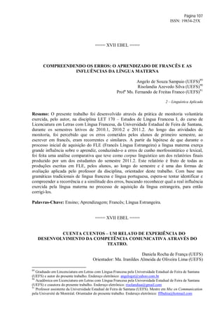 Página 107
ISSN: 19834-25X
==== XVII EBEL ====
COMPREENDENDO OS ERROS: O APRENDIZADO DE FRANCÊS E AS
INFLUÊNCIAS DA LÍNGUA MATERNA
Angelo de Souza Sampaio (UEFS)89
Risolandia Azevedo Silva (UEFS)90
Profº Ms. Fernando de Freitas Franco (UEFS)91
2 – Linguística Aplicada
Resumo: O presente trabalho foi desenvolvido através da prática de monitoria voluntária
exercida, pelo autor, na disciplina LET 170 – Estudos de Língua Francesa I, do curso de
Licenciatura em Letras com Língua Francesa, da Universidade Estadual de Feira de Santana,
durante os semestres letivos de 2010.1, 2010.2 e 2011.2. Ao longo das atividades de
monitoria, foi percebido que os erros cometidos pelos alunos de primeiro semestre, ao
escrever em francês, eram recorrentes e similares. A partir da hipótese de que durante o
processo inicial de aquisição do FLE (Francês Língua Estrangeira) a língua materna exerça
grande influência sobre o aprendiz, conduzindo-o a erros de cunho morfossintático e lexical,
foi feita uma análise comparativa que teve como corpus linguístico um dos relatórios finais
produzido por um dos estudantes do semestre 2011.2. Este relatório é fruto de todas as
produções escritas em FLE, pelos alunos, ao longo do semestre e é uma das formas de
avaliação aplicada pelo professor da disciplina, orientador deste trabalho. Com base nas
gramáticas tradicionais de língua francesa e língua portuguesa, espera-se tentar identificar e
compreender a recorrência e a similitude dos erros, buscando reconhecer qual a real influência
exercida pela língua materna no processo de aquisição da língua estrangeira, para então
corrigi-los.
Palavras-Chave: Ensino; Aprendizagem; Francês; Língua Estrangeira.
==== XVII EBEL ====
CUENTA CUENTOS – UM RELATO DE EXPERIÊNCIA DO
DESENVOLVIMENTO DA COMPETÊNCIA COMUNICATIVA ATRAVÉS DO
TEATRO.
Daniela Rocha de França (UEFS)
Orientador: Ma. Iranildes Almeida de Oliveira Lima (UEFS)
89
Graduado em Lincenciatura em Letras com Língua Francesa pela Universidade Estadual de Feira de Santana
(UEFS) e autor do presente trabalho. Endereço eletrônico: angelogst@yahoo.com.br
90
Acadêmica em Licenciatura em Letras com Língua Francesa pela Universidade Estadual de Feira de Santana
(UEFS) e coautora do presente trabalho. Endereço eletrônico: risolandiaa@gmail.com
91
Professor assistente da Universidade Estadual de Feira de Santana (UEFS). Mestre em Msc en Communication
pela Université de Montréal. Orientador do presente trabalho. Endereço eletrônico: fffbahia@hotmail.com
 