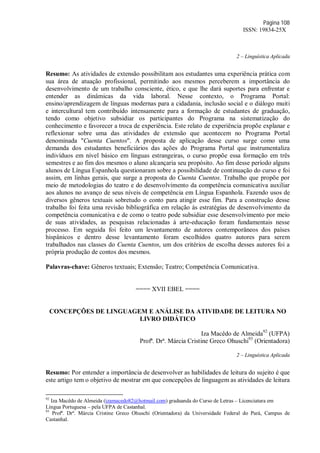 Página 108
ISSN: 19834-25X
2 – Linguística Aplicada
Resumo: As atividades de extensão possibilitam aos estudantes uma experiência prática com
sua área de atuação profissional, permitindo aos mesmos perceberem a importância do
desenvolvimento de um trabalho consciente, ético, e que lhe dará suportes para enfrentar e
entender as dinâmicas da vida laboral. Nesse contexto, o Programa Portal:
ensino/aprendizagem de línguas modernas para a cidadania, inclusão social e o diálogo muiti
e intercultural tem contribuído intensamente para a formação de estudantes de graduação,
tendo como objetivo subsidiar os participantes do Programa na sistematização do
conhecimento e favorecer a troca de experiência. Este relato de experiência propõe explanar e
reflexionar sobre uma das atividades de extensão que acontecem no Programa Portal
denominada "Cuenta Cuentos". A proposta de aplicação desse curso surge como uma
demanda dos estudantes beneficiários das ações do Programa Portal que instrumentaliza
indivíduos em nível básico em línguas estrangeiras, o curso propõe essa formação em três
semestres e ao fim dos mesmos o aluno alcançaria seu propósito. Ao fim desse período alguns
alunos de Língua Espanhola questionaram sobre a possibilidade de continuação do curso e foi
assim, em linhas gerais, que surge a proposta do Cuenta Cuentos. Trabalho que propõe por
meio de metodologias do teatro e do desenvolvimento da competência comunicativa auxiliar
aos alunos no avanço de seus níveis de competência em Língua Espanhola. Fazendo usos de
diversos gêneros textuais sobretudo o conto para atingir esse fim. Para a construção desse
trabalho foi feita uma revisão bibliográfica em relação às estratégias de desenvolvimento da
competência comunicativa e de como o teatro pode subsidiar esse desenvolvimento por meio
de suas atividades, as pesquisas relacionadas à arte-educação foram fundamentais nesse
processo. Em seguida foi feito um levantamento de autores contemporâneos dos países
hispânicos e dentro desse levantamento foram escolhidos quatro autores para serem
trabalhados nas classes do Cuenta Cuentos, um dos critérios de escolha desses autores foi a
própria produção de contos dos mesmos.
Palavras-chave: Gêneros textuais; Extensão; Teatro; Competência Comunicativa.
==== XVII EBEL ====
CONCEPÇÕES DE LINGUAGEM E ANÁLISE DA ATIVIDADE DE LEITURA NO
LIVRO DIDÁTICO
Iza Macêdo de Almeida92
(UFPA)
Profª. Drª. Márcia Cristine Greco Ohuschi93
(Orientadora)
2 – Linguística Aplicada
Resumo: Por entender a importância de desenvolver as habilidades de leitura do sujeito é que
este artigo tem o objetivo de mostrar em que concepções de linguagem as atividades de leitura
92
Iza Macêdo de Almeida (izamacedo82@hotmail.com) graduanda do Curso de Letras – Licenciatura em
Língua Portuguesa – pela UFPA de Castanhal.
93
Profª. Drª. Márcia Cristine Greco Ohuschi (Orientadora) da Universidade Federal do Pará, Campus de
Castanhal.
 