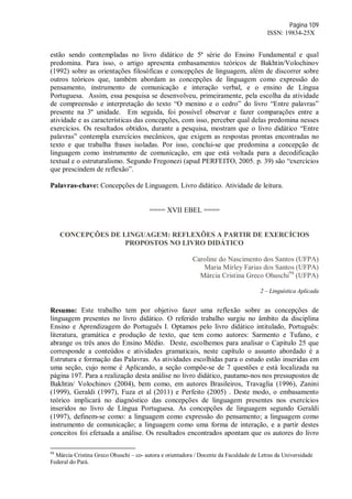 Página 109
ISSN: 19834-25X
estão sendo contempladas no livro didático de 5ª série do Ensino Fundamental e qual
predomina. Para isso, o artigo apresenta embasamentos teóricos de Bakhtin/Volochinov
(1992) sobre as orientações filosóficas e concepções de linguagem, além de discorrer sobre
outros teóricos que, também abordam as concepções de linguagem como expressão do
pensamento, instrumento de comunicação e interação verbal, e o ensino de Língua
Portuguesa. Assim, essa pesquisa se desenvolveu, primeiramente, pela escolha da atividade
de compreensão e interpretação do texto “O menino e o cedro” do livro “Entre palavras”
presente na 3º unidade. Em seguida, foi possível observar e fazer comparações entre a
atividade e as características das concepções, com isso, perceber qual delas predomina nesses
exercícios. Os resultados obtidos, durante a pesquisa, mostram que o livro didático “Entre
palavras” contempla exercícios mecânicos, que exigem as respostas prontas encontradas no
texto e que trabalha frases isoladas. Por isso, conclui-se que predomina a concepção de
linguagem como instrumento de comunicação, em que está voltada para a decodificação
textual e o estruturalismo. Segundo Fregonezi (apud PERFEITO, 2005. p. 39) são “exercícios
que prescindem de reflexão”.
Palavras-chave: Concepções de Linguagem. Livro didático. Atividade de leitura.
==== XVII EBEL ====
CONCEPÇÕES DE LINGUAGEM: REFLEXÕES A PARTIR DE EXERCÍCIOS
PROPOSTOS NO LIVRO DIDÁTICO
Caroline do Nascimento dos Santos (UFPA)
Maria Mírley Farias dos Santos (UFPA)
Márcia Cristina Greco Ohuschi94
(UFPA)
2 – Linguística Aplicada
Resumo: Este trabalho tem por objetivo fazer uma reflexão sobre as concepções de
linguagem presentes no livro didático. O referido trabalho surgiu no âmbito da disciplina
Ensino e Aprendizagem do Português I. Optamos pelo livro didático intitulado, Português:
literatura, gramática e produção de texto, que tem como autores: Sarmento e Tufano, e
abrange os três anos do Ensino Médio. Deste, escolhemos para analisar o Capítulo 25 que
corresponde a conteúdos e atividades gramaticais, neste capítulo o assunto abordado é a
Estrutura e formação das Palavras. As atividades escolhidas para o estudo estão inseridas em
uma seção, cujo nome é Aplicando, a seção compõe-se de 7 questões e está localizada na
página 197. Para a realização desta análise no livro didático, pautamo-nos nos pressupostos de
Bakhtin/ Volochinov (2004), bem como, em autores Brasileiros, Travaglia (1996), Zanini
(1999), Geraldi (1997), Fuza et al (2011) e Perfeito (2005) . Deste modo, o embasamento
teórico implicará no diagnóstico das concepções de linguagem presentes nos exercícios
inseridos no livro de Língua Portuguesa. As concepções de linguagem segundo Geraldi
(1997), definem-se como: a linguagem como expressão do pensamento; a linguagem como
instrumento de comunicação; a linguagem como uma forma de interação, e a partir destes
conceitos foi efetuada a análise. Os resultados encontrados apontam que os autores do livro
94
Márcia Cristina Greco Ohuschi – co- autora e orientadora / Docente da Faculdade de Letras da Universidade
Federal do Pará.
 
