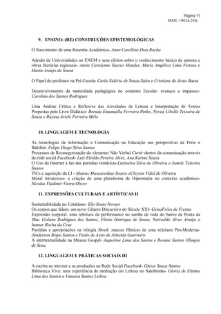 Página 11
ISSN: 19834-25X
9. ENSINO: (RE) CONSTRUÇÕES EPISTEMOLÓGICAS
O Nascimento de uma Resenha Acadêmica- Anne Carolline Dias Rocha
Adesão de Universidades ao ENEM e seus efeitos sobre o conhecimento básico de autores e
obras literárias regionais- Annie Carolynne Soares Mendes, Maria Angélica Lima Feitosa e
Maria Araújo de Sousa
O Papel do professor na Pré-Escola- Carla Valéria de Souza Sales e Cristiane de Jesus Baeta
Desenvolvimento da maturidade pedagógica no contexto Escolar- avanços e impasses-
Carolina dos Santos Rodrigues
Uma Análise Crítica e Reflexiva das Atividades de Leitura e Interpretação de Textos
Propostas pelo Livro Didático- Brenda Emanuella Ferreira Pinho, Nyvea Cibelle Teixeira de
Souza e Rayssa Ariele Ferreira Melo
10. LINGUAGEM E TECNOLOGIA
As tecnologias da informação e Comunicação na Educação nas perspectivas de Freie e
Bakthin- Felipe Diego Silva Santos
Processos de Recategorização do elemento Não Verbal Curtir dentro da comunicação através
da rede social Facebook- Luiz Eleildo Pereira Alves, Ana Karine Souza
O Uso da Internet à luz das paródias temáticas-Luzinalva Silva de Oliveira e Jamile Teixeira
Santos
TICs e aquisição da LI - Mateus Mascarenhas Soares eCleyton Vidal de Oliveira
Mural intratextos- a criação de uma plataforma de Hipermídia no contexto acadêmico-
Nicolas Vladimir Vieira Oliver
11. EXPRESSÕES CULTURAIS E ARTÍSTICAS II
Sustentabilidade no Cotidiano- Elis Souto Novaes
Os corpos que falam: um novo Gênero Discursivo do Século XXI- GeisaFróes de Freitas
Expressão corporal: uma releitura da performance no samba de roda do bairro de Ponta da
Ilha- Gislane Rodrigues dos Santos, Flávio Henrique de Souza, Nerivaldo Alves Araújo e
Itamar Rocha da Cruz
Paródias e apropriações na trilogia Shrek: marcas fílmicas de uma releitura Pós-Moderna-
Jânderson Bispo Santos e Paulo de Assis de Almeida Guerreiro
A intertextualidade na Música Gospel- Jaqueline Lima dos Santos e Rosane Santos Olimpio
de Sena
12. LINGUAGEM E PRÁTICAS SOCIAIS III
A escrita na internet e as produções na Rede Social Facebook- Gleice Souza Santos
Biblioteca Viva: uma experiência de mediação em Leitura no Salobrinho- Gloria de Fátima
Lima dos Santos e Vanessa Santos Lisboa
 