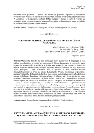 Página 110
ISSN: 19834-25X
analisado ainda priorizam a questão do ensino de gramática seguindo as concepções
tradicionalistas. Nos sete exercícios escolhidos para a reflexão, observa-se a predominância da
1ª Concepção de Linguagem, nenhum destes exercícios instiga o aluno à reflexão da
linguagem e não promove interação entre professor/aluno e aluno/aluno, o que é prejudicial
ao ensino/aprendizagem da Língua Materna.
Palavras-chave: Concepções de linguagem; Ensino e aprendizagem; Livro didático.
==== XVII EBEL ====
CONCEPÇÕES DE LINGUAGEM: PRÁTICAS NO ENSINO DE LÍNGUA
PORTUGUESA
Aline Kathelene Ferreira Marinho (UFPA)
Karine Ramos Da Rocha (UFPA)
Profª. Drª. Márcia Cristina Greco Ohuschi95
(UFPA)
2 – Linguística Aplicada
Resumo: O presente trabalho faz uma abordagem sobre concepções de linguagem e suas
práticas metodológicas no ensino aprendizagem de Língua Portuguesa. A perspectiva deste
estudo visa compreender e avaliar a utilização das concepções de linguagem diante das
práticas de ensino–aprendizagem da língua materna a partir da análise de um livro didático de
língua portuguesa. Logo, utilizamos para a pesquisa o LD Português-Leitura,
Produção,Gramática do 9ºano do Ensino Fundamental /8ºsérie. Em seguida selecionamos
apenas a Unidade IV do Capítulo 2. Por fim, para a nossa análise selecionamos a Seção 6,cujo
assunto trabalhado, Gramática–Linguagem/Crase. Avaliamos de forma pertinente quais
atividades estão sendo trabalhadas e como é possível utilizar o LD para o ensino de língua
materna.Apesar das tentativas de se inserir a terceira concepção nas atividades do LD levando
o aluno a maior compreensão e reflexão do texto,observamos a permanência ao
tradicionalismo em algumas atividades analisadas(primeira e segunda concepção),
prevalecendo a segunda concepção de linguagem nestas atividades. Assim,observamos que a
proposta de se trabalhar textos diversificados como forma interacionista no ensino de Língua
portuguesa abrange as seguintes competências; gramatical /linguística e a textual,porém
muitas atividades ainda estão sendo trabalhados de forma convencional sem levar em
consideração capacidade crítica do aluno na abordagem de cada um.
Palavras-chave: Concepções de Linguagem; Livro Didático; Tradicionalismo.
==== XVII EBEL ====
CONTO: UMA FERRAMENTA AUXILIADORA NA SUPERAÇÃO DOS FATORES
QUE PREJUDICA A INTERAÇÃO NA AULA DE LÍNGUA ESTRANGEIRA
95
Orientadora/Docente de Licenciatura em Letras – Língua Portuguesa, UFPA (Campus Castanhal)
 
