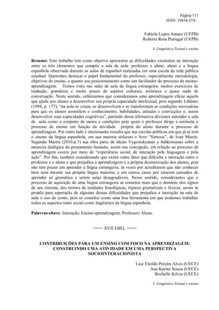 Página 111
ISSN: 19834-25X
Fabíola Lopes Amaro (UEPB)
Roberta Rosa Portugal (UEPB)
3- Linguística Textual e ensino
Resumo: Este trabalho tem como objetivo apresentar as dificuldades existentes na interação
entre os três elementos que compõe a sala de aula: professor e aluno, aluno e a língua
espanhola observada durante as aulas de espanhol realizadas em uma escola da rede pública
estadual. Queremos destacar o papel fundamental do professor, especialmente metodologia,
objetivos de ensino, e quanto seu posicionamento como um facilitador do processo de ensino-
aprendizagem. Temos visto nas salas de aula de língua estrangeira, muitos exercícios de
tradução, gramática e muito pouco de aspetos culturais, artísticos e quase nada de
conversação. Neste sentido, enfatizamos que consideramos uma aprendizagem eficaz aquela
que ajuda aos alunos a desenvolver sua própria capacidade intelectual, pois segundo Libâneo
(1994, p. 177), “na aula se criam, se desenvolvem e se transformam as condições necessárias
para que os alunos assimilem o conhecimento, habilidades, atitudes e convicções e, assim
desenvolver suas capacidades cognitivas”, partindo dessa afirmativa devemos entender a sala
de aula como o conjunto de meios e condições pelo quais o professor dirige e estimula o
processo de ensino em função da atividade própria do aluno durante o processo de
aprendizagem. Por outro lado é interessante ressalta que nas escolas públicas em que já se tem
o ensino da língua espanhola, em sua maioria utilizam o livro “Síntesis”, de Ivan Martín.
Segundo Martín (2010.p.7) sua obra parte de ideias Vygostskyanas y bahktinianas sobre a
natureza dialógica do pensamento humano, assim sua concepção, em relação ao processo de
aprendizagem ocorre por meio de “experiência social, de interação pela linguagem e pela
ação”. Por fim, também considerando que existe outro fator que dificulta a interação entre o
professor e o aluno e que prejudica a aprendizagem é a própria desmotivação dos alunos, pois
não têm prazer em aprender a língua estrangeira, às vezes por acreditarem que não conhecer
bem nem mesmo sua própria língua materna, e em outros casos por estarem cansados de
aprender só gramática e serem aulas desagradáveis. Nesse sentido, consideramos que o
processo de aquisição de uma língua estrangeira se constitui mais que o domínio dos signos
de seu sistema, dos termos de unidades fonológicas, tópicos gramaticais e léxicas, assim se
propõe para superação de algumas dessas dificuldades que prejudica a interação na sala de
aula o uso do conto, pois se constitui como uma boa ferramenta em que podemos trabalhar
todos os aspectos tanto social como lingüístico da língua espanhola.
Palavras-chave: Interação; Ensino-aprendizagem; Professor; Aluno.
==== XVII EBEL ====
CONTRIBUIÇÕES PARA UM ENSINO COM FOCO NA APRENDIZAGEM:
CONSTRUINDO UMA ATIVIDADE EM UMA PERSPECTIVA
SOCIOINTERACIONISTA
Luiz Eleildo Pereira Alves (UECE)
Ana Karine Souza (UECE)
Rochelle Kilvia (UECE)
3- Linguística Textual e ensino
 