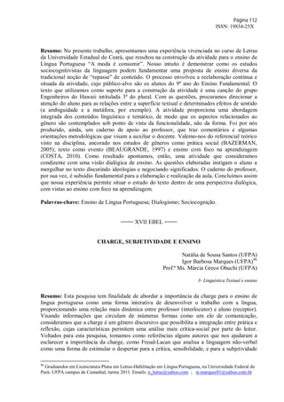 Página 112
ISSN: 19834-25X
Resumo: No presente trabalho, apresentamos uma experiência vivenciada no curso de Letras
da Universidade Estadual do Ceará, que resultou na construção da atividade para o ensino de
Língua Portuguesa “A moda é consumir”. Nosso intuito é demonstrar como os estudos
sociocognitivistas da linguagem podem fundamentar uma proposta de ensino diversa da
tradicional noção de “repasse” de conteúdo. O processo envolveu a reelaboração contínua e
situada da atividade, cujo público-alvo são os alunos do 9º ano do Ensino Fundamental. O
texto que utilizamos como suporte para a construção da atividade é uma canção do grupo
Engenheiros do Hawaii intitulada 3ª do plural. Com as questões, procuramos direcionar a
atenção do aluno para as relações entre a superfície textual e determinados efeitos de sentido
(a ambiguidade e a metáfora, por exemplo). A atividade proporciona uma abordagem
integrada dos conteúdos linguístico e temático, de modo que os aspectos relacionados ao
gênero são contemplados sob ponto de vista da funcionalidade, não da forma. Foi por nós
produzido, ainda, um caderno de apoio ao professor, que traz comentários e algumas
orientações metodológicas que visam a auxiliar o docente. Valemo-nos do referencial teórico
visto na disciplina, ancorado nos estudos de gêneros como prática social (BAZERMAN,
2005); texto como evento (BEAUGRANDE, 1997) e ensino com foco na aprendizagem
(COSTA, 2010). Como resultado apontamos, então, uma atividade que consideramos
condizente com uma visão dialógica de ensino. As questões elaboradas instigam o aluno a
mergulhar no texto discutindo ideologias e negociando significados. O caderno do professor,
por sua vez, é subsídio fundamental para a elaboração e realização da aula. Concluímos assim
que nossa experiência permite situar o estudo do texto dentro de uma perspectiva dialógica,
com vistas ao ensino com foco na aprendizagem.
Palavras-chave: Ensino de Língua Portuguesa; Dialogismo; Sociocognição.
==== XVII EBEL ====
CHARGE, SUBJETIVIDADE E ENSINO
Natália de Sousa Santos (UFPA)
Igor Barbosa Marques (UFPA)96
Prof.ª Ms. Márcia Greco Ohuchi (UFPA)
3- Linguística Textual e ensino
Resumo: Esta pesquisa tem finalidade de abordar a importância da charge para o ensino de
língua portuguesa como uma forma interativa de desenvolver o trabalho com a língua,
proporcionando uma relação mais dinâmica entre professor (interlocutor) e aluno (receptor).
Visando informações que circulam de inúmeras formas como um elo de comunicação,
consideramos que a charge é um gênero discursivo que possibilita a integração entre prática e
reflexão, cujas características permitem uma análise mais crítica-social por parte do leitor.
Voltados para esta pesquisa, tomamos como referências alguns autores que nos ajudaram a
esclarecer a importância da charge, como Freud-Lacan que analisa a linguagem não-verbal
como uma forma de estimular o despertar para a crítica, sensibilidade, e para a subjetividade
96
Graduandos em Licenciatura Plena em Letras-Habilitação em Língua Portuguesa, na Universidade Federal do
Pará- UFPA campus de Castanhal, turma 2011. Emails: n_letras@yahoo.com ; sr.marques91@yahoo.com.br
 