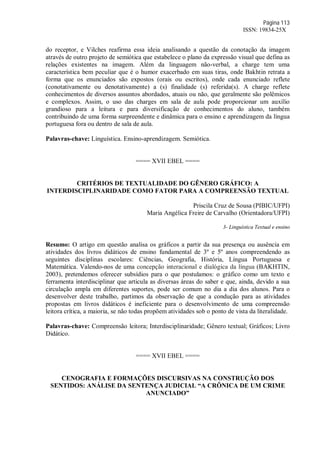 Página 113
ISSN: 19834-25X
do receptor, e Vilches reafirma essa ideia analisando a questão da conotação da imagem
através de outro projeto de semiótica que estabelece o plano da expressão visual que defina as
relações existentes na imagem. Além da linguagem não-verbal, a charge tem uma
característica bem peculiar que é o humor exacerbado em suas tiras, onde Bakhtin retrata a
forma que os enunciados são expostos (orais ou escritos), onde cada enunciado reflete
(conotativamente ou denotativamente) a (s) finalidade (s) referida(s). A charge reflete
conhecimentos de diversos assuntos abordados, atuais ou não, que geralmente são polêmicos
e complexos. Assim, o uso das charges em sala de aula pode proporcionar um auxílio
grandioso para a leitura e para diversificação de conhecimentos do aluno, também
contribuindo de uma forma surpreendente e dinâmica para o ensino e aprendizagem da língua
portuguesa fora ou dentro de sala de aula.
Palavras-chave: Linguística. Ensino-aprendizagem. Semiótica.
==== XVII EBEL ====
CRITÉRIOS DE TEXTUALIDADE DO GÊNERO GRÁFICO: A
INTERDISCIPLINARIDADE COMO FATOR PARA A COMPREENSÃO TEXTUAL
Priscila Cruz de Sousa (PIBIC/UFPI)
Maria Angélica Freire de Carvalho (Orientadora/UFPI)
3- Linguística Textual e ensino
Resumo: O artigo em questão analisa os gráficos a partir da sua presença ou ausência em
atividades dos livros didáticos de ensino fundamental de 3º e 5º anos compreendendo as
seguintes disciplinas escolares: Ciências, Geografia, História, Língua Portuguesa e
Matemática. Valendo-nos de uma concepção interacional e dialógica da língua (BAKHTIN,
2003), pretendemos oferecer subsídios para o que postulamos: o gráfico como um texto e
ferramenta interdisciplinar que articula as diversas áreas do saber e que, ainda, devido a sua
circulação ampla em diferentes suportes, pode ser comum no dia a dia dos alunos. Para o
desenvolver deste trabalho, partimos da observação de que a condução para as atividades
propostas em livros didáticos é ineficiente para o desenvolvimento de uma compreensão
leitora crítica, a maioria, se não todas propõem atividades sob o ponto de vista da literalidade.
Palavras-chave: Compreensão leitora; Interdisciplinaridade; Gênero textual; Gráficos; Livro
Didático.
==== XVII EBEL ====
CENOGRAFIA E FORMAÇÕES DISCURSIVAS NA CONSTRUÇÃO DOS
SENTIDOS: ANÁLISE DA SENTENÇA JUDICIAL “A CRÔNICA DE UM CRIME
ANUNCIADO”
 