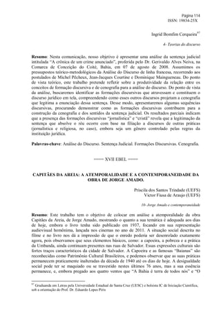 Página 114
ISSN: 19834-25X
Ingrid Bomfim Cerqueira97
4- Teorias do discurso
Resumo: Nesta comunicação, nosso objetivo é apresentar uma análise da sentença judicial
intitulada “A crônica de um crime anunciado”, proferida pelo Dr. Gerivaldo Alves Neiva, na
Comarca de Conceição do Coité, Bahia, em 07 de agosto de 2008. Assumimos os
pressupostos teórico-metodológicos da Análise do Discurso de linha francesa, recorrendo aos
postulados de Michel Pêcheux, Jean-Jacques Courtine e Dominique Maingueneau. Do ponto
de vista teórico, este trabalho pretende refletir sobre a produtividade da relação entre os
conceitos de formação discursiva e de cenografia para a análise do discurso. Do ponto de vista
da análise, buscaremos identificar as formações discursivas que atravessam e constituem o
discurso jurídico em tela, compreendendo como esses outros discursos projetam a cenografia
que legitima a enunciação dessa sentença. Desse modo, apresentaremos algumas sequências
discursivas, procurando demonstrar como as formações discursivas contribuem para a
construção da cenografia e dos sentidos da sentença judicial. Os resultados parciais indicam
que a presença das formações discursivas “jornalística” e “cristã” revela que a legitimação da
sentença que absolve o réu ocorre com base na filiação a discursos de outras práticas
(jornalística e religiosa, no caso), embora seja um gênero controlado pelas regras da
instituição jurídica.
Palavras-chave: Análise do Discurso. Sentença Judicial. Formações Discursivas. Cenografia.
==== XVII EBEL ====
CAPITÃES DA AREIA: A ATEMPORALIDADE E A CONTEMPORANEIDADE DA
OBRA DE JORGE AMADO.
Priscila dos Santos Trindade (UEFS)
Victor Fiusa de Araujo (UEFS)
10- Jorge Amado e contemporaneidade
Resumo: Este trabalho tem o objetivo de colocar em análise a atemporalidade da obra
Capitães da Areia, de Jorge Amado, mostrando o quanto a sua temática é adequada aos dias
de hoje, embora o livro tenha sido publicado em 1937, focando em sua representação
audiovisual homônima, lançada nos cinemas no ano de 2011. A situação social descrita no
filme e no livro nos dá a impressão de que o enredo poderia ser desenrolado exatamente
agora, pois observamos que seus elementos básicos, como: a capoeira, a pobreza e a prática
da Umbanda, ainda continuam presentes nas ruas de Salvador. Essas expressões culturais são
fortes traços característicos da cidade de Salvador. A Capoeira e as famosas “Baianas” são
reconhecidas como Patrimônio Cultural Brasileiros, e podemos observar que as suas práticas
permanecem praticamente inalteradas da década de 1940 até os dias de hoje. A desigualdade
social pode ter se maquiado ou se travestido nestes últimos 76 anos, mas a sua essência
permanece, e, embora pregado aos quatro ventos que “A Bahia é terra de todos nós” e “O
97
Graduanda em Letras pela Universidade Estadual de Santa Cruz (UESC) e bolsista IC de Iniciação Científica,
sob a orientação do Prof. Dr. Eduardo Lopes Piris
 