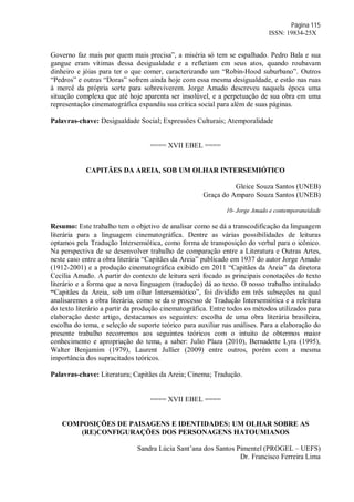 Página 115
ISSN: 19834-25X
Governo faz mais por quem mais precisa”, a miséria só tem se espalhado. Pedro Bala e sua
gangue eram vítimas dessa desigualdade e a refletiam em seus atos, quando roubavam
dinheiro e jóias para ter o que comer, caracterizando um “Robin-Hood suburbano”. Outros
“Pedros” e outras “Doras” sofrem ainda hoje com essa mesma desigualdade, e estão nas ruas
à mercê da própria sorte para sobreviverem. Jorge Amado descreveu naquela época uma
situação complexa que até hoje aparenta ser insolúvel, e a perpetuação de sua obra em uma
representação cinematográfica expandiu sua crítica social para além de suas páginas.
Palavras-chave: Desigualdade Social; Expressões Culturais; Atemporalidade
==== XVII EBEL ====
CAPITÃES DA AREIA, SOB UM OLHAR INTERSEMIÓTICO
Gleice Souza Santos (UNEB)
Graça do Amparo Souza Santos (UNEB)
10- Jorge Amado e contemporaneidade
Resumo: Este trabalho tem o objetivo de analisar como se dá a transcodificação da linguagem
literária para a linguagem cinematográfica. Dentre as várias possibilidades de leituras
optamos pela Tradução Intersemiótica, como forma de transposição do verbal para o icônico.
Na perspectiva de se desenvolver trabalho de comparação entre a Literatura e Outras Artes,
neste caso entre a obra literária “Capitães da Areia” publicado em 1937 do autor Jorge Amado
(1912-2001) e a produção cinematográfica exibido em 2011 “Capitães da Areia” da diretora
Cecília Amado. A partir do contexto de leitura será focado as principais conotações do texto
literário e a forma que a nova linguagem (tradução) dá ao texto. O nosso trabalho intitulado
“Capitães da Areia, sob um olhar Intersemiótico”, foi dividido em três subseções na qual
analisaremos a obra literária, como se da o processo de Tradução Intersemiótica e a releitura
do texto literário a partir da produção cinematográfica. Entre todos os métodos utilizados para
elaboração deste artigo, destacamos os seguintes: escolha de uma obra literária brasileira,
escolha do tema, e seleção de suporte teórico para auxiliar nas análises. Para a elaboração do
presente trabalho recorremos aos seguintes teóricos com o intuito de obtermos maior
conhecimento e apropriação do tema, a saber: Julio Plaza (2010), Bernadette Lyra (1995),
Walter Benjamim (1979), Laurent Jullier (2009) entre outros, porém com a mesma
importância dos supracitados teóricos.
Palavras-chave: Literatura; Capitães da Areia; Cinema; Tradução.
==== XVII EBEL ====
COMPOSIÇÕES DE PAISAGENS E IDENTIDADES: UM OLHAR SOBRE AS
(RE)CONFIGURAÇÕES DOS PERSONAGENS HATOUMIANOS
Sandra Lúcia Sant’ana dos Santos Pimentel (PROGEL – UEFS)
Dr. Francisco Ferreira Lima
 
