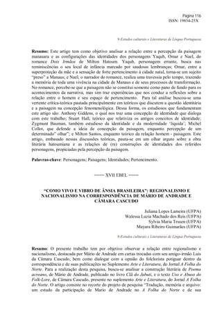 Página 116
ISSN: 19834-25X
9-Estudos culturais e Literaturas de Língua Portuguesa
Resumo: Este artigo tem como objetivo analisar a relação entre a percepção da paisagem
manauara e as configurações das identidades dos personagens Yaqub, Omar e Nael, do
romance Dois Irmãos de Milton Hatoum. Yaqub, personagem errante, busca nas
reminiscências o seu local de infância marcado por saudosas lembranças; Omar, entre a
superproteção da mãe e a sensação de forte pertencimento à cidade natal, torna-se um sujeito
“preso” a Manaus; e Nael, o narrador do romance, realiza uma travessia pelo tempo, trazendo
a memória de toda uma vivência na cidade de Manaus e de seus processos de transformação.
No romance, percebe-se que a paisagem não se constitui somente como pano de fundo para os
acontecimentos da narrativa, mas sim traz experiências que nos conduz a reflexões sobre a
relação entre o homem e seu espaço de pertencimento. Para tal análise buscou-se uma
vertente crítica-teórica pautada principalmente em teóricos que discutem a questão identitária
e a paisagem na concepção fenomenológica. Dessa forma, os estudiosos que fundamentam
este artigo são: Anthony Giddens, o qual nos traz uma concepção de identidade que dialoga
com este trabalho; Stuart Hall, teórico que relativiza os antigos conceitos de identidade;
Zygmunt Bauman, também estudioso da identidade e da modernidade ‘líquida’; Michel
Collot, que defende a ideia de concepção da paisagem, enquanto percepção de um
determinado” olhar”; e Milton Santos, enquanto teórico da relação homem - paisagem. Este
artigo, embasado nessas discussões teóricas, pauta-se em um olhar arguto sobre a obra
literária hatoumiana e as relações de (re) construções de identidades dos referidos
personagens, propiciadas pela percepção da paisagem.
Palavras-chave: Personagens; Paisagens; Identidades; Pertencimento.
==== XVII EBEL ====
“COMO VIVO E VIBRO DE ÂNSIA BRASILEIRA”: REGIONALISMO E
NACIONALISMO NA CORRESPONDÊNCIA DE MÁRIO DE ANDRADE E
CÂMARA CASCUDO
Juliana Lopes Lameira (UFPA)
Walessa Luzia Machado dos Reis (UFPA)
Sylvia Maria Trusen (UFPA)
Mayara Ribeiro Guimarães (UFPA)
9-Estudos culturais e Literaturas de Língua Portuguesa
Resumo: O presente trabalho tem por objetivo observar a relação entre regionalismo e
nacionalismo, destacada por Mário de Andrade em cartas trocadas com seu amigo-irmão Luís
da Câmara Cascudo, bem como dialogar com a opnião do folclorista potiguar dentro da
correspondência e de suas publicações no Suplemento Arte e Literatura, do Jornal A Folha do
Norte. Para a realização desta pesquisa, buscu-se analisar a construção literária de Poema
acreano, de Mário de Andrade, publicado no livro Clã do Jabuti, e o texto Uso e Abuso do
Folk-Lore, de Câmara Cascudo, presente no suplemento Arte e Literatura, do Jornal A Folha
do Norte. O artigo consiste no recorte do projeto de pesquisa “Tradução, memória e arquivo:
um estudo da participação de Mario de Andrade no A Folha do Norte e de sua
 