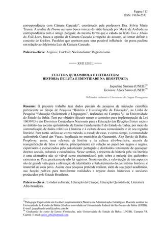 Página 117
ISSN: 19834-25X
correspondência com Câmara Cascudo”, coordenado pela professora Dra. Sylvia Maria
Trusen. A análise de Poema acreano busca marcas da visão lançada por Mário de Andrade na
correspondência com o amigo potiguar, da mesma forma que o estudo do texto Uso e Abuso
do Folk-Lore, busca a opinião de Câmara Cascudo a respeito do assunto, ao tentar definir o
conceito de folclore. Paralelos que apontam para uma possível influência do poeta paulista
em relação ao folclorista Luís da Câmara Cascudo.
Palavras-chave: Arquivo; Folclore; Nacionalismo; Regionalismo.
==== XVII EBEL ====
CULTURA QUILOMBOLA E LITERATURA:
HISTÓRIA DE LUTA E IDENTIDADE NA RESISTÊNCIA
Jaqueline Santana (UNEB)98
Geisiane Alves Santos (UNEB)99
9-Estudos culturais e Literaturas de Língua Portuguesa
Resumo: O presente trabalho traz dados parciais da pesquisa de iniciação científica
pertencente ao Grupo de Pesquisa “História e Historiografia da Educação”, na Linha de
Pesquisa “Educação Quilombola e Linguagens”, realizados no Campus VI da Universidade
do Estado da Bahia. Tem por objetivo discutir rumos e caminhos para implementação da Lei
10639/03 e das Diretrizes Curriculares Nacionais para a Educação das Relações Étnico raciais
no âmbito das escolas quilombolas de Ensino Fundamental I do Estado da Bahia, por meio da
sistematização de dados relativos à história e à cultura dessas comunidades e de seu registro
literário. Para tanto, utiliza-se, como método, o estudo de caso, e como campo, a comunidade
quilombola Curral das Vacas, localizada no município de Guanambi, Alto Sertão da Bahia.
Propõe-se, assim, uma releitura da história e da cultura afro-brasileira, através da
ressignificação de fatos e valores, principalmente em relação ao papel dos negros e negras,
expatriados e escravizados pelo colonizador português e destituídos totalmente de quaisquer
direitos sociais, culturais e econômicos. Nesse sentido, a reescrita da história pela via literária
é uma alternativa não só viável como recomendável, pois sobre a maioria dos quilombos
existentes no País, praticamente não há registros. Nesse sentido, a valorização de tais aspectos
são de grande valia para a afirmação de identidades e fortalecimento do patrimônio histórico e
imaterial de cada povo. Assim, essa pesquisa pretende realizar, além de seu papel acadêmico,
sua função política para transformar realidades e reparar danos históricos e seculares
produzidos pelo Estado Brasileiro.
Palavras-chave: Estudos culturais; Educação do Campo; Educação Quilombola; Literatura
Afro-brasileira.
98
Pedagoga, Especialista em Gestão Governamental e Mestra em Administração Estratégica. Docente auxiliar na
Universidade do Estado da Bahia (Uneb) e convidada na Universidade Federal do Recôncavo da Bahia (UFRB).
E-mail: jaquelinechrystal@yahoo.com.br.
99
Graduanda do curso de Letras Vernáculas, pela Universidade do Estado da Bahia (UNEB), Campus VI,
Caetité. E-mail: geisy_gbi@hotmail.com.
 