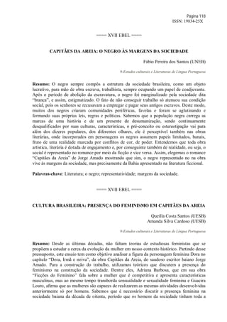 Página 118
ISSN: 19834-25X
==== XVII EBEL ====
CAPITÃES DA AREIA: O NEGRO ÀS MARGENS DA SOCIEDADE
Fábio Pereira dos Santos (UNEB)
9-Estudos culturais e Literaturas de Língua Portuguesa
Resumo: O negro sempre compôs a estrutura da sociedade brasileira, como um objeto
lucrativo, para mão de obra escrava, trabalhista, sempre ocupando um papel de coadjuvante.
Após o período de abolição da escravatura, o negro foi marginalizado pela sociedade dita
“branca”, e assim, estigmatizado. O fato de não conseguir trabalho só atenuou sua condição
social, pois os senhores se recusavam a empregar e pagar seus antigos escravos. Deste modo,
muitos dos negros criaram comunidades periféricas, favelas e foram se aglutinando e
formando suas próprias leis, regras e políticas. Sabemos que a população negra carrega as
marcas de uma história e de um presente de desumanização, sendo continuamente
desqualificados por suas culturas, características, o pré-conceito ou estereotipação vai para
além dos dizeres populares, dos diferentes olhares, ele é perceptível também nas obras
literárias, onde incorporados em personagens os negros assumem papeis limitados, banais,
fruto de uma realidade marcada por conflitos de cor, de poder. Entendemos que toda obra
artística, literária é dotada de engajamento e, por conseguinte também de realidade, ou seja, o
social é representado no romance por meio da ficção e vice versa. Assim, elegemos o romance
“Capitães da Areia” de Jorge Amado mostrando que sim, o negro representado no na obra
vive às margens da sociedade, mas precisamente da Bahia apresentado na literatura ficcional.
Palavras-chave: Literatura; o negro; representatividade; margens da sociedade.
==== XVII EBEL ====
CULTURA BRASILEIRA: PRESENÇA DO FEMINISMO EM CAPITÃES DA AREIA
Queilla Costa Santos (UESB)
Amanda Silva Cardoso (UESB)
9-Estudos culturais e Literaturas de Língua Portuguesa
Resumo: Desde as últimas décadas, não faltam teorias de estudiosas feministas que se
propõem a estudar a cerca da evolução da mulher em nosso contexto histórico. Partindo desse
pressuposto, este ensaio tem como objetivo analisar a figura da personagem feminina Dora no
capítulo “Dora, Irmã e noiva”, da obra Capitães da Areia, do saudoso escritor baiano Jorge
Amado. Para a construção do trabalho, utilizamos teóricos que discutem a presença do
feminismo na construção da sociedade. Dentre eles, Adriana Barbosa, que em sua obra
“Ficções do Feminino” fala sobre a mulher que é competitiva e apresenta características
masculinas, mas ao mesmo tempo transborda sensualidade e sexualidade feminina e Guacira
Louro, afirma que as mulheres são capazes de realizarem as mesmas atividades desenvolvidas
anteriormente só por homens. Sabemos que é necessário discutir a presença feminina na
sociedade baiana da década de oitenta, período que os homens da sociedade tinham toda a
 