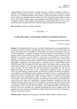 Página 119
ISSN: 19834-25X
responsabilidade e direito para tomar as grandes decisões e realizar as mudanças, enquanto as
mulheres só participavam ouvindo e acatando as mudanças sociais nas mais diversas áreas.
Hoje não só a sociedade brasileira como mundial, contam com grandes mulheres, fazendo
toda a diferença na sociedade, afinal a mulher tem direito de estar em quase todos os setores
sociais, mais ainda há algum espaços que restringem a participação feminina, como é o caso
de algumas religiões, onde mulheres não participam de cargos importantes. Por esse motivo
acreditamos que é necessário continuar refletindo o papel da mulher na sociedade atual.
Palavras-chave: feminismo; mulher; sociedade.
==== XVII EBEL ====
CLARA DOS ANJOS: A REALIDADE FEMININA EM PRETO E BRANCO
Ramaiane Costa Santos (UESC)
7- Literatura comparada
Resumo: Este trabalho pretende analisar a condição feminina negra na sociedade patriarcal e
eurocêntrica brasileira durante o período dos séculos XIX-XX, a partir da obra Clara dos
Anjos, do escritor carioca Lima Barreto, observando de que forma a personagem Clara, por
ser afro-descendente, é excluída do projeto de desenvolvimento social brasileiro. O autor
procurou escrever uma história da escravidão e das raças reinantes no país no momento da I
República. No discurso de Lima Barreto a etnia negra na sociedade foi o que mereceu
destaque. Concluído em 1922, o texto é uma denúncia ao preconceito social e racial sofrido
pelos negros, mesmo depois da abolição no Brasil. Para a realização dessa pesquisa, de cunho
bibliográfico, utilizou-se como aporte teórico os seguintes autores: Araújo (2001); Barros
(2009); D’incao (2001); Quintaneiro (1996) entre outros. Lima Barreto mostra a mulher negra
como objeto de desejo e, de certa forma, condicionada ao poder do homem branco.Clara dos
Anjos faz parte de uma família que luta para inserir-se num padrão de vida de um
determinado grupo social que não é o seu. As personagens femininas na obra, em especial
Clara e sua mãe Engrácia, denotam pessoas que absorvem as ideias dos brancos e burgueses,
sem condições de se defenderem numa sociedade excludente. Com isso, o sistema patriarcal
legitimado ao longo da história pela religião cristã, é responsável em grande medida, pelas
práticas sociais que naturalizaram o papel da mulher restrito ao espaço da casa/quintal,
favorecendo o exercício do poder masculino em detrimento do feminino. Uma das principais
críticas feitas pelo autor está relacionada à educação doméstica recebida por Clara que
contribuiu para sua sedução por Cassi. Dona Engrácia não educava sua filha de maneira que
mostrasse sua realidade, não reforçava seu caráter e não alertava dos perigos existentes para o
sexo feminino. Clara só percebe sua real condição social quando descobre que está grávida e
procura a mãe de seu corruptor que a destrata, insinuando que aquela é culpada por ter sido
enganada. Só assim, percebe sua condição de mulher negra que deveria ter sido valorizada ao
longo de sua vida por seus pais.
Palavras-chave: I República; Eurocentrismo; Afrodescendente; Mulher; Exclusão social.
==== XVII EBEL ====
 