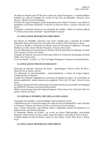 Página 12
ISSN: 19834-25X
Os objetivos traçados pelos PCNS para o ensino de Língua Estrangeira e o material didático
utilizado nas aulas de Espanhol em escolas de São Luis do Maranhão- Gleiciane Alves
Moraes e Mailson Ferreira Rodrigues
O Ensino de Língua Portuguesa a partir da perspectiva dos Gêneros Textuais: o que dizem os
Parâmetros Curriculares Nacionais?- Graciethe da Silva de Souza e Luciene Conceição dos
Santos
Cenografia e formações discursivas na construção dos sentidos: análise da sentença judicial
“A crônica de um crime anunciado”- Ingrid Bomfim Cerqueira
13. LINGUAGEM: DESCRIÇÃO E DISCURSO I
Nos Remos da Oralidade: narrativas orais como exemplo para a formação da Conduta
Ribeirinha- Itamar Rocha da Cruz, Nerivaldo Alves Araújo e Flávio Henrique de Souza
A turma do Xaxado e a Proposta de reflexão acerca do Preconceito Linguístico- Fernanda
Malheiros da Silva, Karine Mendes Gonçalves e Vanessa Silva Cunha
Uso dos Marcadores Conversacionais no Discurso Oral de Indivíduos Escolarizado- Ivoneide
Sales Leandro e Gredson dos Santos
Formação de Palavras: processos de Derivação Sufixal na Telenovela Saramandaia da Rede
Globo- Jares Gomes Lima
O uso da variante “A Gente” e o “Nós” na Língua Portuguesa- Joscinara de Amorim Santana
14. LINGUAGEM E PRÁTICAS SOCIAIS IV
Psicologia da educação: processos de ensino – aprendizagem- Charles Carlos da Silva e
Maria da Paz de Aquino Amorim
Um diferencial na interculturalidade - instrumentalizando o Ensino de Língua Inglesa-
Claudineide Reis de Santana
O papel das formações imaginárias na construção da imagem da marca e do consumidor no
discurso publicitário: análise discursiva da campanha “Coca Cola 125 anos”- Deise Ferreira
Souza
Os saberes inerentes da Neurociência para a Formação Docente de Licenciados em Pedagogia
na UFRB/CFP- Deisiane Conceição da Silva Santos
Música na escola para Ensino de Língua Portuguesa- Diana Souza Cruz, Priscila Coelho dos
Santos e Débora de Souza
15. LEITURA E SUPORTE: MÚLTIPLAS LINGUAGENS
Enunciados de Caminhão: a intencionalidade- Gláucia Monteiro Pontes
A Referência de arte em diversos espaços de venda em Feira de Santana/BA: o que é arte para
os Feirenses?- Hudson José Soares da Silva e Carla Luzia Carneiro Borges
Arte e Cultura Amazônica: uma Reflexão Sobre o suplemento literário arte literatura no A
folha do Norte- Igor Barbosa Marques
O Tratamento didático da Leitura e da escrita em classes Multisseriadas: atravessando
fronteiras- Jailson Santos de Souza, Judite Araujo dos Santos e Graciethe da Silva de Souza
O Duplo Sentido na letra de Samba- Jamile de Jesus Santos, Carine Silva Souza e Rosane
Alves
16. LINGUAGEM: DESCRIÇÃO E DISCURSO II
 