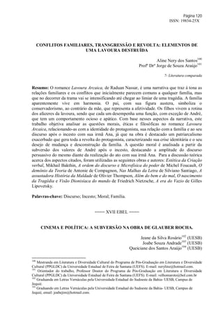 Página 120
ISSN: 19834-25X
CONFLITOS FAMILIARES, TRANSGRESSÃO E REVOLTA: ELEMENTOS DE
UMA LAVOURA DESTRUÍDA
Aline Nery dos Santos100
Profº Drº Jorge de Souza Araújo101
7- Literatura comparada
Resumo: O romance Lavoura Arcaica, de Raduan Nassar, é uma narrativa que traz à tona as
relações familiares e os conflitos que inicialmente parecem comuns a qualquer família, mas
que no decorrer da trama vai se intensificando até chegar ao limiar de uma tragédia. A família
aparentemente vive em harmonia. O pai, com sua figura austera, simboliza o
conservadorismo, ao contrário da mãe, que representa a afetividade. Os filhos vivem a rotina
dos afazeres da lavoura, sendo que cada um desempenha uma função, com exceção de André,
que tem um comportamento ocioso e apático. Com base nesses aspectos da narrativa, este
trabalho objetiva analisar as questões morais, éticas e filosóficas no romance Lavoura
Arcaica, relacionando-as com a identidade do protagonista, sua relação com a família e ao seu
discurso após o incesto com sua irmã Ana, já que na obra é destacado um patriarcalismo
exacerbado que gera toda a revolta do protagonista, caracterizando sua crise identitária e o seu
desejo de mudança e desconstrução da família. A questão moral é analisada a partir da
subversão dos valores de André após o incesto, destacando a amplitude do discurso
persuasivo do mesmo diante da realização do ato com sua irmã Ana. Para a discussão teórica
acerca dos aspectos citados, foram utilizadas as seguintes obras e autores: Estética da Criação
verbal, Mikhail Bakthin, A ordem do discurso e Microfísica do poder de Michel Foucault, O
demônio da Teoria de Antonie de Compagnon, Nas Malhas da Letra de Silviano Santiago, A
assustadora História da Maldade de Olivier Thompson, Além do bem e do mal, O nascimento
da Tragédia e Visão Dionisíaca do mundo de Friedrich Nietzsche, A era do Vazio de Gilles
Lipovetsky.
Palavras-chave: Discurso; Incesto; Moral; Família.
==== XVII EBEL ====
CINEMA E POLÍTICA: A SUBVERSÃO NA OBRA DE GLAUBER ROCHA.
Jeane da Silva Rosário102
(UESB)
Joabe Souza Andrade103
(UESB)
Queiciane dos Santos Araújo104
(UESB)
100
Mestranda em Literatura e Diversidade Cultural do Programa de Pós-Graduação em Literatura e Diversidade
Cultural (PPGLDC) da Universidade Estadual de Feira de Santana (UEFS). E-mail: neryline@hotmail.com.
101
Orientador do trabalho, Professor Doutor do Programa de Pós-Graduação em Literatura e Diversidade
Cultural (PPGLDC) da Universidade Estadual de Feira de Santana (UEFS). E-mail: velhomaroto@bol.com.br
102
Graduanda em Letras Vernáculas pela Universidade Estadual do Sudoeste da Bahia- UESB, Campus de
Jequié.
103
Graduando em Letras Vernáculas pela Universidade Estadual do Sudoeste da Bahia- UESB, Campus de
Jequié, email: joabejim@hotmail.com.
 