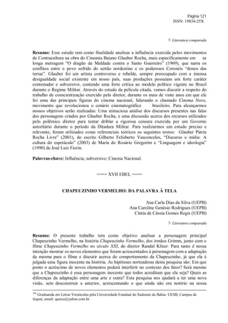 Página 121
ISSN: 19834-25X
7- Literatura comparada
Resumo: Esse estudo tem como finalidade analisar a influência exercida pelos movimentos
de Contracultura na obra do Cineasta Baiano Glauber Rocha, mais especificamente em se
longa metragem “O dragão da Maldade contra o Santo Guerreiro” (1969), que narra os
conflitos entre o povo sofrido do sertão nordestino e os poderosos Coronéis “donos das
terras”. Glauber foi um artista controverso e rebelde, sempre preocupado com a imensa
desigualdade social existente em nosso país, suas produções possuíam um forte caráter
contestador e subversivo, contendo uma forte crítica ao modelo político vigente no Brasil
durante o Regime Militar. Através do estudo da película citada, vamos discutir a respeito do
trabalho de conscientização exercido pelo diretor, durante os mais de vinte anos em que ele
foi uma das principais figuras do cinema nacional, liderando o chamado Cinema Novo,
movimento que revolucionou o cenário cinematográfico brasileiro. Para alcançarmos
nossos objetivos serão realizadas: Uma minuciosa análise dos discursos presentes nas falas
dos personagens criados por Glauber Rocha, e uma discussão acerca dos recursos utilizados
pelo polêmico diretor para tentar driblar a rigorosa censura exercida por um Governo
autoritário durante o período da Ditadura Militar. Para realizarmos um estudo preciso e
relevante, foram utilizados como referenciais teóricos os seguintes textos: Glauber Pátria
Rocha Livre” (2001), do escrito Gilberto Felisberto Vasconcelos, “Discurso e mídia: A
cultura do espetáculo” (2003) de Maria do Rosário Gregorim e “Linguagem e ideologia”
(1990) de José Luiz Fiorin.
Palavras-chave: Influência; subversivo; Cinema Nacional.
==== XVII EBEL ====
CHAPEUZINHO VERMELHO: DA PALAVRA À TELA
Ana Carla Dias da Silva (UEPB)
Ana Caroline Genésio Rodrigues (UEPB)
Cíntia de Cássia Gomes Regis (UEPB)
7- Literatura comparada
Resumo: O presente trabalho tem como objetivo analisar a personagem principal
Chapeuzinho Vermelho, na história Chapeuzinho Vermelho, dos irmãos Grimm, junto com o
filme Chapeuzinho Vermelho no século XXI, do diretor Randal Kliser. Para tanto é nossa
intenção mostrar os novos elementos que foram acrescentados à personagem com a adaptação
da mesma para o filme e discutir acerca do comportamento da Chapeuzinho, já que ela é
julgada uma figura inocente na história. As hipóteses norteadoras desta pesquisa são: Em que
ponto o acréscimo de novos elementos poderá interferir no contexto dos fatos? Será mesmo
que a Chapeuzinho é essa personagem inocente que todos acreditam que ela seja? Quais as
diferenças da adaptação entre uma arte e outra? Esta pesquisa nos ajudará a ter uma nova
visão, sem desconstruir a anterior, acrescentando o que ainda não era notório na nossa
104
Graduanda em Letras Vernáculas pela Universidade Estadual do Sudoeste da Bahia- UESB, Campus de
Jequié, email: queice@yahoo.com.br.
 