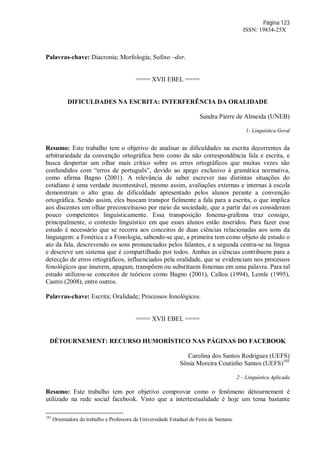 Página 123
ISSN: 19834-25X
Palavras-chave: Diacronia; Morfologia; Sufixo –dor.
==== XVII EBEL ====
DIFICULDADES NA ESCRITA: INTERFERÊNCIA DA ORALIDADE
Sandra Pierre de Almeida (UNEB)
1- Linguística Geral
Resumo: Este trabalho tem o objetivo de analisar as dificuldades na escrita decorrentes da
arbitrariedade da convenção ortográfica bem como da não correspondência fala e escrita, e
busca despertar um olhar mais crítico sobre os erros ortográficos que muitas vezes são
confundidos com “erros de português”, devido ao apego exclusivo à gramática normativa,
como afirma Bagno (2001). A relevância de saber escrever nas distintas situações do
cotidiano é uma verdade incontestável, mesmo assim, avaliações externas e internas à escola
demonstram o alto grau de dificuldade apresentado pelos alunos perante a convenção
ortográfica. Sendo assim, eles buscam transpor fielmente a fala para a escrita, o que implica
aos discentes um olhar preconceituoso por meio da sociedade, que a partir daí os consideram
pouco competentes linguísticamente. Essa transposição fonema-grafema traz consigo,
principalmente, o contexto linguístico em que esses alunos estão inseridos. Para fazer esse
estudo é necessário que se recorra aos conceitos de duas ciências relacionadas aos sons da
linguagem: a Fonética e a Fonologia, sabendo-se que, a primeira tem como objeto de estudo o
ato da fala, descrevendo os sons pronunciados pelos falantes, e a segunda centra-se na língua
e descreve um sistema que é compartilhado por todos. Ambas as ciências contribuem para a
detecção de erros ortográficos, influenciados pela oralidade, que se evidenciam nos processos
fonológicos que inserem, apagam, transpõem ou substituem fonemas em uma palavra. Para tal
estudo utilizou-se conceitos de teóricos como Bagno (2001), Callou (1994), Lemle (1995),
Castro (2008), entre outros.
Palavras-chave: Escrita; Oralidade; Processos fonológicos.
==== XVII EBEL ====
DÉTOURNEMENT: RECURSO HUMORÍSTICO NAS PÁGINAS DO FACEBOOK
Carolina dos Santos Rodrigues (UEFS)
Sônia Moreira Coutinho Santos (UEFS)105
2 – Linguística Aplicada
Resumo: Este trabalho tem por objetivo comprovar como o fenômeno détournement é
utilizado na rede social facebook. Visto que a intertextualidade é hoje um tema bastante
105
Orientadora do trabalho e Professora da Universidade Estadual de Feira de Santana.
 