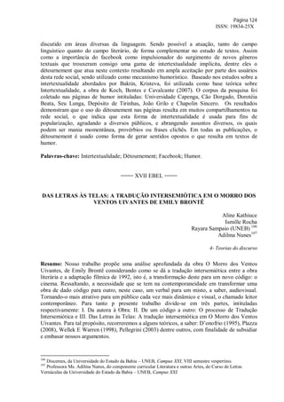 Página 124
ISSN: 19834-25X
discutido em áreas diversas da linguagem. Sendo possível a atuação, tanto do campo
linguístico quanto do campo literário, de forma complementar no estudo de textos. Assim
como a importância do facebook como impulsionador do surgimento de novos gêneros
textuais que trouxeram consigo uma gama de intertextualidade implícita, dentre eles o
détournement que atua neste contexto resultando em ampla aceitação por parte dos usuários
desta rede social, sendo utilizado como mecanismo humorístico. Baseado nos estudos sobre a
intertextualidade abordados por Baktin, Kristeva, foi utilizada como base teórica sobre
Intertextualidade, a obra de Koch, Bentes e Cavalcante (2007). O corpus da pesquisa foi
coletado nas páginas de humor intituladas: Universidade Capenga, Cão Dorgado, Dorotéia
Beata, Seu Lunga, Depósito de Tirinhas, João Grilo e Chapolin Sincero. Os resultados
demonstram que o uso do détounement nas páginas resulta em muitos compartilhamentos na
rede social, o que indica que esta forma de intertextualidade é usada para fins de
popularização, agradando a diversos públicos, e abrangendo assuntos diversos, os quais
podem ser mania momentânea, provérbios ou frases clichês. Em todas as publicações, o
détournement é usado como forma de gerar sentidos opostos o que resulta em textos de
humor.
Palavras-chave: Intertextualidade; Détournement; Facebook; Humor.
==== XVII EBEL ====
DAS LETRAS ÀS TELAS: A TRADUÇÃO INTERSEMIÓTICA EM O MORRO DOS
VENTOS UIVANTES DE EMILY BRONTË
Aline Kathiuce
Ismille Rocha
Rayara Sampaio (UNEB) 106
Adilma Nunes107
4- Teorias do discurso
Resumo: Nosso trabalho propõe uma análise aprofundada da obra O Morro dos Ventos
Uivantes, de Emily Brontë considerando como se dá a tradução intersemiótica entre a obra
literária e a adaptação fílmica de 1992, isto é, a transformação deste para um novo código: o
cinema. Ressaltando, a necessidade que se tem na contemporaneidade em transformar uma
obra de dado código para outro, neste caso, um verbal para um misto, a saber, audiovisual.
Tornando-o mais atrativo para um público cada vez mais dinâmico e visual, o chamado leitor
contemporâneo. Para tanto p presente trabalho divide-se em três partes, intituladas
respectivamente: I. Da autora à Obra: II. De um código a outro: O processo de Tradução
Intersemiótica e III. Das Letras às Telas: A tradução intersemiótica em O Morro dos Ventos
Uivantes. Para tal propósito, recorreremos a alguns teóricos, a saber: D’onofrio (1995), Plazza
(2008), Wellek E Warren (1998), Pellegrini (2003) dentre outros, com finalidade de subsidiar
e embasar nossos argumentos.
106
Discentes, da Universidade do Estado da Bahia – UNEB, Campus XXI, VIII semestre vespertino.
107
Professora Ms. Adilma Nunes, do componente curricular Literatura e outras Artes, do Curso de Letras
Vernáculas da Universidade do Estado da Bahia – UNEB, Campus XXI.
 
