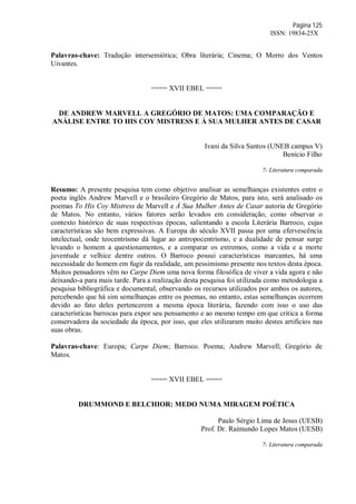 Página 125
ISSN: 19834-25X
Palavras-chave: Tradução intersemiótica; Obra literária; Cinema; O Morro dos Ventos
Uivantes.
==== XVII EBEL ====
DE ANDREW MARVELL A GREGÓRIO DE MATOS: UMA COMPARAÇÃO E
ANÁLISE ENTRE TO HIS COY MISTRESS E À SUA MULHER ANTES DE CASAR
Ivani da Silva Santos (UNEB campus V)
Benício Filho
7- Literatura comparada
Resumo: A presente pesquisa tem como objetivo analisar as semelhanças existentes entre o
poeta inglês Andrew Marvell e o brasileiro Gregório de Matos, para isto, será analisado os
poemas To His Coy Mistress de Marvell e À Sua Mulher Antes de Casar autoria de Gregório
de Matos. No entanto, vários fatores serão levados em consideração, como observar o
contexto histórico de suas respectivas épocas, salientando a escola Literária Barroco, cujas
características são bem expressivas. A Europa do século XVII passa por uma efervescência
intelectual, onde teocentrismo dá lugar ao antropocentrismo, e a dualidade de pensar surge
levando o homem a questionamentos, e a comparar os extremos, como a vida e a morte
juventude e velhice dentre outros. O Barroco possui características marcantes, há uma
necessidade do homem em fugir da realidade, um pessimismo presente nos textos desta época.
Muitos pensadores vêm no Carpe Diem uma nova forma filosófica de viver a vida agora e não
deixando-a para mais tarde. Para a realização desta pesquisa foi utilizada como metodologia a
pesquisa bibliográfica e documental, observando os recursos utilizados por ambos os autores,
percebendo que há sim semelhanças entre os poemas, no entanto, estas semelhanças ocorrem
devido ao fato deles pertencerem a mesma época literária, fazendo com isso o uso das
características barrocas para expor seu pensamento e ao mesmo tempo em que critica a forma
conservadora da sociedade da época, por isso, que eles utilizaram muito destes artifícios nas
suas obras.
Palavras-chave: Europa; Carpe Diem; Barroco. Poema; Andrew Marvell; Gregório de
Matos.
==== XVII EBEL ====
DRUMMOND E BELCHIOR: MEDO NUMA MIRAGEM POÉTICA
Paulo Sérgio Lima de Jesus (UESB)
Prof. Dr. Raimundo Lopes Matos (UESB)
7- Literatura comparada
 