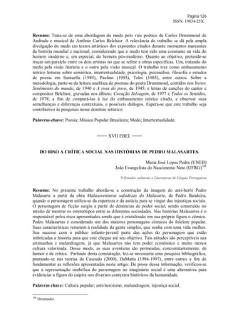 Página 126
ISSN: 19834-25X
Resumo: Trata-se de uma abordagem do medo pelo viés poético de Carlos Drummond de
Andrade e musical de Antônio Carlos Belchior. A relevância do trabalho se dá pela ampla
divulgação do medo em textos artísticos dos expoentes citados durante momentos marcantes
da história mundial e nacional; considerando que o medo tem sido uma constante na vida do
homem moderno e, em especial, do homem pós-moderno. Quanto ao objetivo, pretende-se
traçar um paralelo entre os dois artistas no que se refere a obras específicas. Um, tratando do
medo pela visão literária e o outro pela visão musical. O trabalho traz como embasamento
teórico leituras sobre semiótica, intertextualidade, psicologia, psicanálise, filosofia e estudos
de poesia em Santaella (1989), Paulino (1995), Teles (1985), entre outros. Sobre a
metodologia, parte-se da leitura analítica de poemas do poeta Drummond, contidos nos livros:
Sentimento do mundo, de 1940 e A rosa do povo, de 1945; e letras de canções do cantor e
compositor Belchior, gravadas nos álbuns: Coração Selvagem, de 1977 e Todos os Sentidos,
de 1978; a fim de compará-las à luz do embasamento teórico citado, e observar suas
semelhanças e diferenças contextuais, e possíveis diálogos. Espera-se que este trabalho seja
contributivo às pesquisas nesse domínio artístico.
Palavras-chave: Poesia; Música Popular Brasileira; Medo; Intertextualidade.
==== XVII EBEL ====
DO RISO A CRÍTICA SOCIAL NAS HISTÓRIAS DE PEDRO MALASARTES.
Maria José Lopes Pedra (UNEB)
João Evangelista do Nascimento Neto (UFRG)108
9-Estudos culturais e Literaturas de Língua Portuguesa
Resumo: No presente trabalho aborda-se a construção da imagem do anti-herói Pedro
Malasarte a partir da obra Malasaventuras safadezas do Malasarte, de Pedro Bandeira,
quando o personagem utiliza-se da esperteza e da astúcia para se vingar das injustiças sociais.
O personagem de ficção surgiu a partir de denúncias de poder social, sendo construído no
intuito de mostrar os estereótipos entre as diferentes sociedades. Nas histórias Malasartes é o
responsável pelos risos apresentados sendo que é cristalizado em sua própria figura o cômico.
Pedro Malasartes é considerado um dos maiores personagens cômicos do folclore popular.
Suas características remetem à realidade da gente simples, que sonha com uma vida melhor.
Seu sucesso com o público infanto-juvenil parte das ações do personagem que estão
imbricadas a história para que este chegue até seu objetivo. Tais atitudes são perceptíveis nas
artimanhas e malandragens, já que Malasartes não tem poder econômico e muito menos
cultura valorizada. Desse modo, as suas aventuras são permeadas, concomitantemente, de
humor e de crítica. Partindo desta constatação, fez-se necessária uma pesquisa bibliográfica,
pautando-se nas teorias de Cascudo (2000), DaMatta (1986-1997), entre outros a fim de
fundamentar as reflexões apresentadas neste artigo. De posse dessa informação, verificou-se
que a representação simbólica do personagem no imaginário social é uma alternativa para
evidenciar a figura do caipira nos diversos contextos históricos da humanidade.
Palavras chave: Cultura popular; anti-heroísmo; malandragem; injustiça social.
108
Orientador.
 