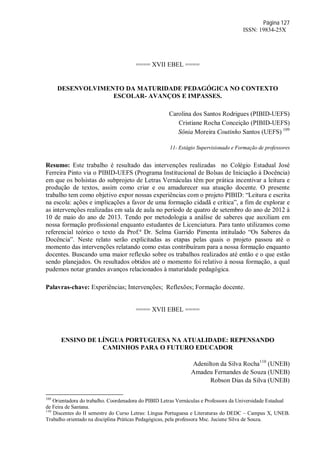 Página 127
ISSN: 19834-25X
==== XVII EBEL ====
DESENVOLVIMENTO DA MATURIDADE PEDAGÓGICA NO CONTEXTO
ESCOLAR- AVANÇOS E IMPASSES.
Carolina dos Santos Rodrigues (PIBID-UEFS)
Cristiane Rocha Conceição (PIBID-UEFS)
Sônia Moreira Coutinho Santos (UEFS) 109
11- Estágio Supervisionado e Formação de professores
Resumo: Este trabalho é resultado das intervenções realizadas no Colégio Estadual José
Ferreira Pinto via o PIBID-UEFS (Programa Institucional de Bolsas de Iniciação à Docência)
em que os bolsistas do subprojeto de Letras Vernáculas têm por prática incentivar a leitura e
produção de textos, assim como criar e ou amadurecer sua atuação docente. O presente
trabalho tem como objetivo expor nossas experiências com o projeto PIBID: “Leitura e escrita
na escola: ações e implicações a favor de uma formação cidadã e crítica”, a fim de explorar e
as intervenções realizadas em sala de aula no período de quatro de setembro do ano de 2012 à
10 de maio do ano de 2013. Tendo por metodologia a análise de saberes que auxiliam em
nossa formação profissional enquanto estudantes de Licenciatura. Para tanto utilizamos como
referencial teórico o texto da Prof.ª Dr. Selma Garrido Pimenta intitulado “Os Saberes da
Docência”. Neste relato serão explicitadas as etapas pelas quais o projeto passou até o
momento das intervenções relatando como estas contribuíram para a nossa formação enquanto
docentes. Buscando uma maior reflexão sobre os trabalhos realizados até então e o que estão
sendo planejados. Os resultados obtidos até o momento foi relativo à nossa formação, a qual
pudemos notar grandes avanços relacionados à maturidade pedagógica.
Palavras-chave: Experiências; Intervenções; Reflexões; Formação docente.
==== XVII EBEL ====
ENSINO DE LÍNGUA PORTUGUESA NA ATUALIDADE: REPENSANDO
CAMINHOS PARA O FUTURO EDUCADOR
Adenilton da Silva Rocha110
(UNEB)
Amadeu Fernandes de Souza (UNEB)
Robson Dias da Silva (UNEB)
109
Orientadora do trabalho. Coordenadora do PIBID Letras Vernáculas e Professora da Universidade Estadual
de Feira de Santana.
110
Discentes do II semestre do Curso Letras: Língua Portuguesa e Literaturas do DEDC – Campus X, UNEB.
Trabalho orientado na disciplina Práticas Pedagógicas, pela professora Msc. Juciene Silva de Souza.
 