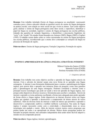 Página 128
ISSN: 19834-25X
1- Linguística Geral
Resumo: Este trabalho intitulado Ensino de língua portuguesa na atualidade: repensando
caminhos para o futuro educador aborda as questões acerca do ensino de língua portuguesa
na prática escolar, com relação ao meio social em que vivem os alunos. Tem como objetivo
geral, analisar o ensino de língua portuguesa como fator social, e específicos, identificar o
papel da língua na sociedade, registrar o ensino de língua portuguesa nas escolas públicas,
tratando das questões de variação linguística, e desmitificar o preconceito lingüístico do
“certo” e do “errado”.Os estudos foram baseados em Antunes (2003), Bagno (2002) e Cagliari
(1995). O trabalho reuniu dados sobre as visões encontradas no ensino da língua portuguesa
nas escolas públicas, reconhecendo que o ensino deve contemplar as variações da língua no
processo de formação do sujeito.
Palavras-chave: Ensino de língua portuguesa; Variação Línguistica; Formação do sujeito.
==== XVII EBEL ====
ENSINO E APRENDIZAGEM DA LÍNGUA INGLESA ATRAVÉS DA INTERNET
Débora Cristina dos Santos (UNEB)
Manuela Evelyn (UNEB)
Petrônio Fernandes Silva (UNEB)
2 – Linguística Aplicada
Resumo: Este trabalho tem como objetivo auxiliar o aprendiz de língua inglesa através da
internet. Com o advento da internet surgiu uma nova forma de se aprender uma língua
estrangeira. A internet é uma ferramenta fundamental para o ensino e aprendizagem da língua
inglesa, pois através dela o aprendiz tem inúmeras fontes de pesquisa, como sites gratuitos
para a aprendizagem de uma língua estrangeira. Podemos considerar a internet como o
principal recurso tecnológico que pode ser usado a favor do aprendiz de língua inglesa, isso
porque estão disponíveis diversos recursos e ferramentas para auxiliar o estudante. Através da
internet o aprendiz se torna autônomo escolhendo a forma mais adequada para poder aprender
de forma efetiva a língua inglesa. Estão disponíveis na internet diversos textos em língua
inglesa que ajudará o aprendiz a desenvolver a compreensão da leitura através de textos
autênticos. Além de diversas letras de músicas e áudio de música que permitira o aprendiz a
desenvolver a compreensão auditiva e também melhorar a pronuncia. Nas aulas de língua
inglesa é sempre necessário contar com a criatividade e dinamicidade nisso as novas
tecnologias tem ajudado e muito. Além da internet existem muitos outros programas que
podem ajudar nas aulas e no aprendizado do idioma. Muitos destes programas podem ser
baixados na própria internet, mas utilizados independente dela sendo muito fácil de adquirir e
instalar em um computador pessoal.
Palavras-chave: língua inglesa; internet; aprendizagem.
 
