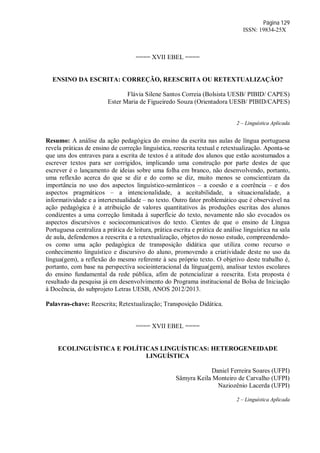 Página 129
ISSN: 19834-25X
==== XVII EBEL ====
ENSINO DA ESCRITA: CORREÇÃO, REESCRITA OU RETEXTUALIZAÇÃO?
Flávia Silene Santos Correia (Bolsista UESB/ PIBID/ CAPES)
Ester Maria de Figueiredo Souza (Orientadora UESB/ PIBID/CAPES)
2 – Linguística Aplicada
Resumo: A análise da ação pedagógica do ensino da escrita nas aulas de língua portuguesa
revela práticas de ensino de correção linguística, reescrita textual e retextualização. Aponta-se
que uns dos entraves para a escrita de textos é a atitude dos alunos que estão acostumados a
escrever textos para ser corrigidos, implicando uma construção por parte destes de que
escrever é o lançamento de ideias sobre uma folha em branco, não desenvolvendo, portanto,
uma reflexão acerca do que se diz e do como se diz, muito menos se conscientizam da
importância no uso dos aspectos linguístico-semânticos – a coesão e a coerência – e dos
aspectos pragmáticos – a intencionalidade, a aceitabilidade, a situacionalidade, a
informatividade e a intertextualidade – no texto. Outro fator problemático que é observável na
ação pedagógica é a atribuição de valores quantitativos às produções escritas dos alunos
condizentes a uma correção limitada à superfície do texto, novamente não são evocados os
aspectos discursivos e sociocomunicativos do texto. Cientes de que o ensino de Língua
Portuguesa centraliza a prática de leitura, prática escrita e prática de análise linguística na sala
de aula, defendemos a reescrita e a retextualização, objetos do nosso estudo, compreendendo-
os como uma ação pedagógica de transposição didática que utiliza como recurso o
conhecimento linguístico e discursivo do aluno, promovendo a criatividade deste no uso da
língua(gem), a reflexão do mesmo referente à seu próprio texto. O objetivo deste trabalho é,
portanto, com base na perspectiva sociointeracional da língua(gem), analisar textos escolares
do ensino fundamental da rede pública, afim de potencializar a reescrita. Esta proposta é
resultado da pesquisa já em desenvolvimento do Programa institucional de Bolsa de Iniciação
à Docência, do subprojeto Letras UESB, ANOS 2012/2013.
Palavras-chave: Reescrita; Retextualização; Transposição Didática.
==== XVII EBEL ====
ECOLINGUÍSTICA E POLÍTICAS LINGUÍSTICAS: HETEROGENEIDADE
LINGUÍSTICA
Daniel Ferreira Soares (UFPI)
Sâmyra Keila Monteiro de Carvalho (UFPI)
Naziozênio Lacerda (UFPI)
2 – Linguística Aplicada
 