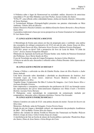 Página 13
ISSN: 19834-25X
A Polêmica sobre o lugar do Homossexual na sociedade: análise: discursiva de entrevistas
concedidas à TV por Silas Malafaia e por Jean Wyllys- Jaciara Caldas dos Santos
“Ó Paí, Ó”, uma reflexão sobre a identidade baiana- Jailma da Guarda Almeida e Helenoildes
de Souza Santiago
A Terminologia Bilíngue (Português/Inglês) presentes nas patentes relacionadas ao Meio
Ambiente- Tamiles Silva de Oliveira
Gênero Discursivo Receita Culinária: uso didático-Kettyelen Santos Bernardo e JhessyNaiane
Santos Silva
A gramática tradicional a busca por novas perspectivas no Ensino Gramatical no Fundamental
II- Laís Santos Lima
17. LINGUAGEM E PRÁTICA DOCENTE
A Metodologia de Ensino para alunos em fase de preparação para o vestibular: uma análise
das concepções do enfoque comunicativo do E/LE em sala de aula- Jeanne Sousa da Silva,
Michelle Paula Passos da Silva, Dalvanira Neves Everton e Mailson Ferreira Rodrigues
LEITURA: prazer ou dever? Sob a perspectiva do livro de Luzia de Maria “O clube do
Livro”- Jessica Joanna Evangelista Marques
Obstáculos da Aquisição da Escrita por Pessoas Surdas: uma Análise da Natureza Gramatical
dos Problemas- Joyce Maria Sandes da Silva
O uso da Tecnologia nas aulas de Língua Portuguesa- Jucimara Lisboa Medeiros
A Palavra na sala de aula: discussões e reflexões sobre a Prática Docente- Juliet Aparecida de
Jesus Sousa
18. LINGUAGEM E PRÁTICAS SOCIAIS V
Cinema e Política: a subversão na obra de Glauber Rocha- Jeane da Silva Rosário e Joabe
Souza Andrade
Uma breve discussão sobre identidade e alteridade no descobrimento da América- José
Veranildo Lopes da Costa Junior, Anderson Nicacio Medeiros Almeida e Bruna
StefaniaSimplicio da Silva
Tragédia Grega: Compreensão Da Obra E Leitura De Imagens.- Luci Carla Soares Silva e
Josivania Brandão Ferreira
Entre impressões e concepções: considerações dos professores de E/LE em formação acerca
das representações dos povos latino-americanos hispânicos nos filmes Crash e Território
Restrito- Luciana Vieira Mariano
O Dialogismo como metodologia de compreensão da comunicação mediada por
computadores: discussão sobre a literatura eletrônica- Vinícius Vita Gorender
19. LINGUAGEM E INSERÇÃO SOCIAL I
Gêneros Literários em aulas de E/LE: uma prática docente de ensino- Taciani do Socorro da
Silva Lima
Memorias e Reflexão: aulas de Português- Uoston Pereira Souza
Estado da arte em Língua e identidade cultural: um mapeamento das produções Acadêmicas
de 2002 – 2012 na Bahia- Viviane Silva dos Santos
Análises das variantes do idioma Yorubá no Discurso das Transexuais na Paraíba- Walyson
Roberto Araújo de Lima e Célia Cristina Souza de Araújo
A interferência da Fala na Escrita de alunos da Escola pública e particular- Wanderleia Bispo
dos Santos, Elane de Jesus Santos e Geisa Borges da Costa
 