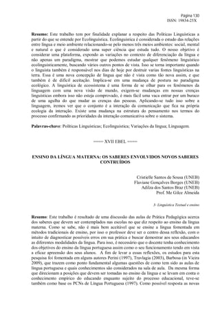 Página 130
ISSN: 19834-25X
Resumo: Este trabalho tem por finalidade explanar a respeito das Politicas Linguísticas a
partir do que se entende por Ecolinguística. Ecolinguistica é considerada o estudo das relações
entre língua e meio ambiente relacionando-se pelo menos três meios ambientes: social, mental
e natural o que é considerado uma super ciência que estuda tudo. O nosso objetivo é
considerar uma plataforma, expondo as variações no contexto de diferenciação da língua e
não apenas um paradigma, mostrar que podemos estudar qualquer fenômeno linguístico
ecolinguisticamente, buscando vários outros pontos de vista. Isso se torna importante quando
o linguista também é responsável nos dias de hoje por destruir varias fontes linguísticas na
terra. Essa é uma nova concepção de língua que não é vista como tão nova assim, e que
também é de difícil aceitação. Implica-se em uma mudança de postura no paradigma
ecológico. A linguística de ecossistema é uma forma de se olhar para os fenômenos da
linguagem com uma nova visão de mundo, exigem-se mudanças em nossas crenças
linguísticas embora isso não esteja comprovado, é mais fácil uma vaca entrar por um buraco
de uma agulha do que mudar as crenças das pessoas. Aplicando-se tudo isso sobre a
linguagem, iremos ver que o conjunto é a interação da comunicação que fica na própria
ecologia da interação. Existe uma mudança na estrutura do pensamento nos termos do
processo confirmando as prioridades da interação comunicativa sobre o sistema.
Palavras-chave: Políticas Linguísticas; Ecolinguistica; Variações da língua; Linguagem.
==== XVII EBEL ====
ENSINO DA LÍNGUA MATERNA: OS SABERES ENVOLVIDOS NOVOS SABERES
CONTRUÍDOS
Cristielle Santos de Sousa (UNEB)
Flaviane Gonçalves Borges (UNEB)
Adilza dos Santos Braz (UNEB)
Prof. Me Gilce Almeida
3- Linguística Textual e ensino
Resumo: Este trabalho é resultado de uma discussão das aulas de Prática Pedagógica acerca
dos saberes que devem ser contemplados nas escolas no que diz respeito ao ensino da língua
materna. Como se sabe, não é mais bem aceitável que se ensine a língua fomentada em
métodos tradicionais de ensino, por isso o professor deve ser o centro dessa reflexão, com o
intuito de diagnosticar possíveis erros em sua prática e buscar demostrar aos seus educandos
as diferentes modalidades da língua. Para isso, é necessário que o docente tenha conhecimento
dos objetivos do ensino da língua portuguesa assim como o seu funcionamento tendo em vista
a eficaz apreensão dos seus alunos. A fim de levar a essas reflexões, os estudos para esta
pesquisa foi fomentada em alguns autores Perini (1997), Travlagia (2003), Barbosa (in Vieira
2009), que trazem como ponto fundamental algumas questões de como tem sido as aulas de
língua portuguesa e quais conhecimentos são considerados na sala de aula. Da mesma forma
que direcionam a posições que devem ser tomadas no ensino da língua e se levam em conta o
conhecimento empírico do educando enquanto sujeito do processo educacional, teve-se
também como base os PCNs de Língua Portuguesa (1997). Como possível resposta as novas
 